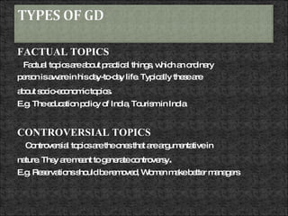 FACTUAL TOPICS Factual topics are about practical things, which an ordinary person is aware in his day-to-day life. Typically these are about socio-economic topics .  E.g. The education policy of India, Tourism in India  CONTROVERSIAL TOPICS Controversial topics are the ones that are argumentative in nature. They are meant to generate controversy . E.g. Reservations should be removed, Women make better managers  