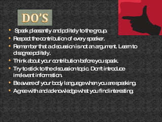 Speak pleasantly and politely to the group.  Respect the contribution of every speaker.  Remember that a discussion is not an argument. Learn to disagree politely.  Think about your contribution before you speak.  Try to stick to the discussion topic. Don't introduce irrelevant information.  Be aware of your body language when you are speaking.  Agree with and acknowledge what you find interesting.  