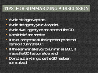 Avoid raising new points.  Avoid stating only your viewpoint.  Avoid dwelling only on one aspect of the GD.  Keep it brief and concise.  It must incorporate all the important points that came out during the GD.  If the examiner asks you to summaries a GD, it means the GD has come to an end.  Do not add anything once the GD has been summarized.  