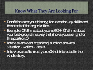 Don’t focus on your history; focus on the key skills and the needs of the organization. Example: “Tell me about yourself”    “Tell me about your background in a way that shows you are right for this position.” Interviewers want organized, succinct answers.  S ituation -  A ction -  R esult.  Interviewers often really aren’t that interested in the whole story. 