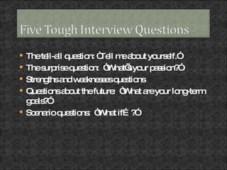 The tell-all question: “Tell me about yourself.” The surprise question:  “What’s your passion?” Strengths and weaknesses questions Questions about the future:  “What are your long-term goals?” Scenario questions:  “What if…?” 