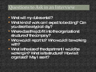 What will my duties entail?  What kind of work can I expect to be doing?  Can you describe a typical day? Where does this job fit into the organizational structure of the company? Who would I report to?  Who would I be working with?  What is the size of the department I would be working in?  What is its structure?  How is it organized?  May I see it? 