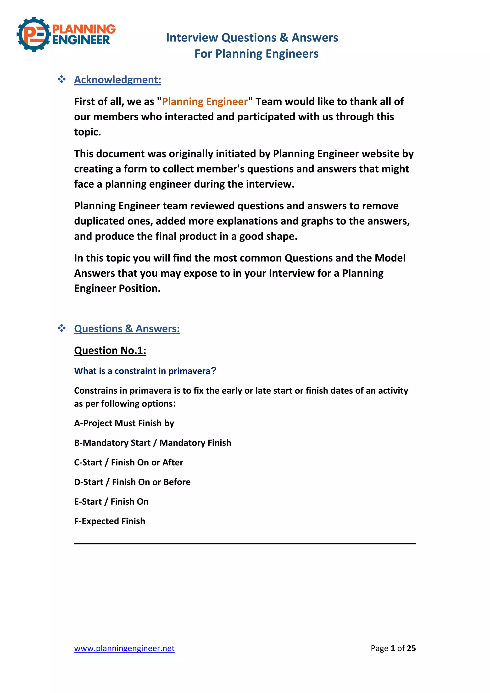 Interview Questions & Answers
For Planning Engineers
www.planningengineer.net Page 1 of 25
 Acknowledgment:
First of all, we as "Planning Engineer" Team would like to thank all of
our members who interacted and participated with us through this
topic.
This document was originally initiated by Planning Engineer website by
creating a form to collect member's questions and answers that might
face a planning engineer during the interview.
Planning Engineer team reviewed questions and answers to remove
duplicated ones, added more explanations and graphs to the answers,
and produce the final product in a good shape.
In this topic you will find the most common Questions and the Model
Answers that you may expose to in your Interview for a Planning
Engineer Position.
 Questions & Answers:
Question No.1:
What is a constraint in primavera?
Constrains in primavera is to fix the early or late start or finish dates of an activity
as per following options:
A-Project Must Finish by
B-Mandatory Start / Mandatory Finish
C-Start / Finish On or After
D-Start / Finish On or Before
E-Start / Finish On
F-Expected Finish
 