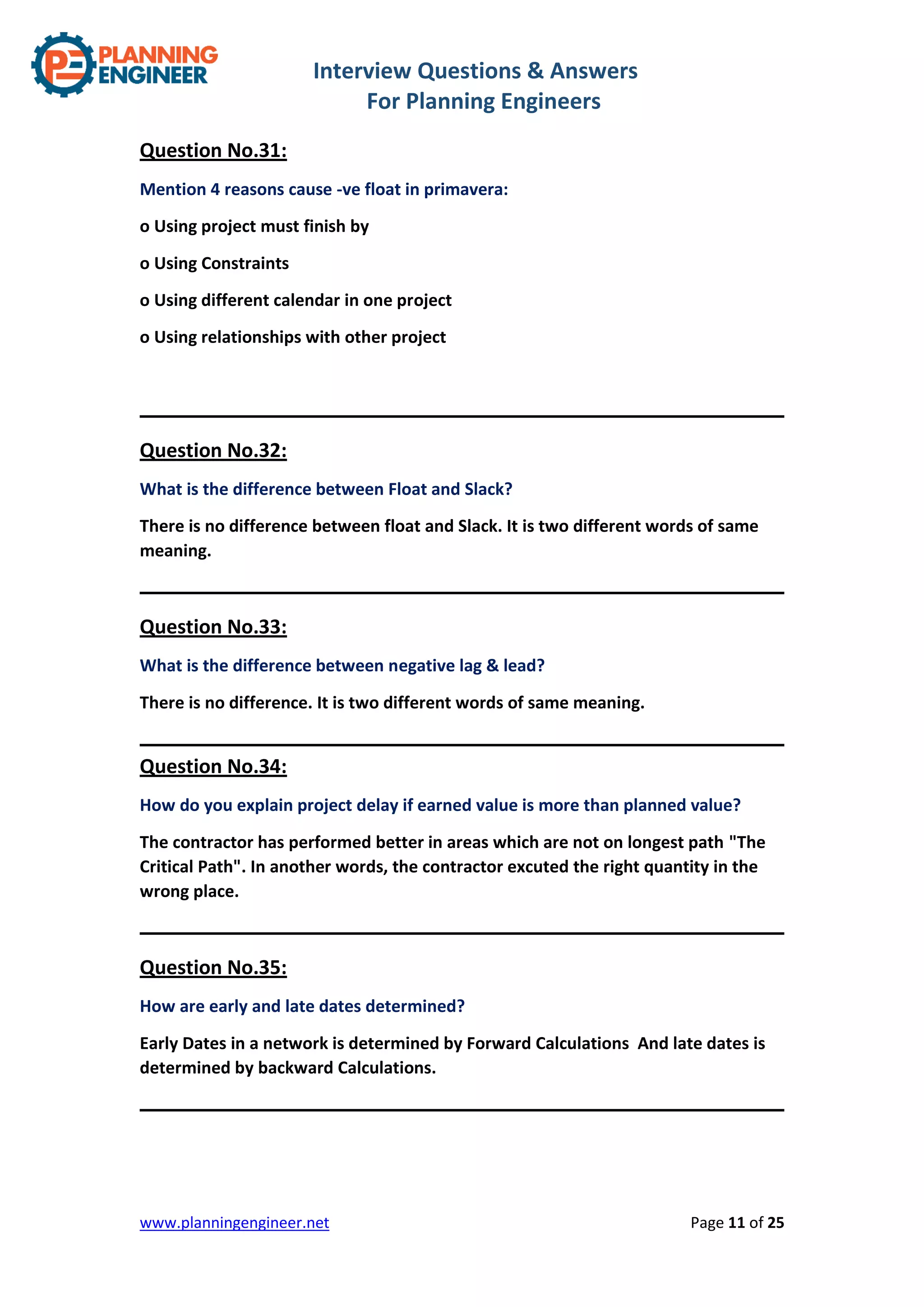 Interview Questions & Answers
For Planning Engineers
www.planningengineer.net Page 11 of 25
Question No.31:
Mention 4 reasons cause -ve float in primavera:
o Using project must finish by
o Using Constraints
o Using different calendar in one project
o Using relationships with other project
Question No.32:
What is the difference between Float and Slack?
There is no difference between float and Slack. It is two different words of same
meaning.
Question No.33:
What is the difference between negative lag & lead?
There is no difference. It is two different words of same meaning.
Question No.34:
How do you explain project delay if earned value is more than planned value?
The contractor has performed better in areas which are not on longest path "The
Critical Path". In another words, the contractor excuted the right quantity in the
wrong place.
Question No.35:
How are early and late dates determined?
Early Dates in a network is determined by Forward Calculations And late dates is
determined by backward Calculations.
 
