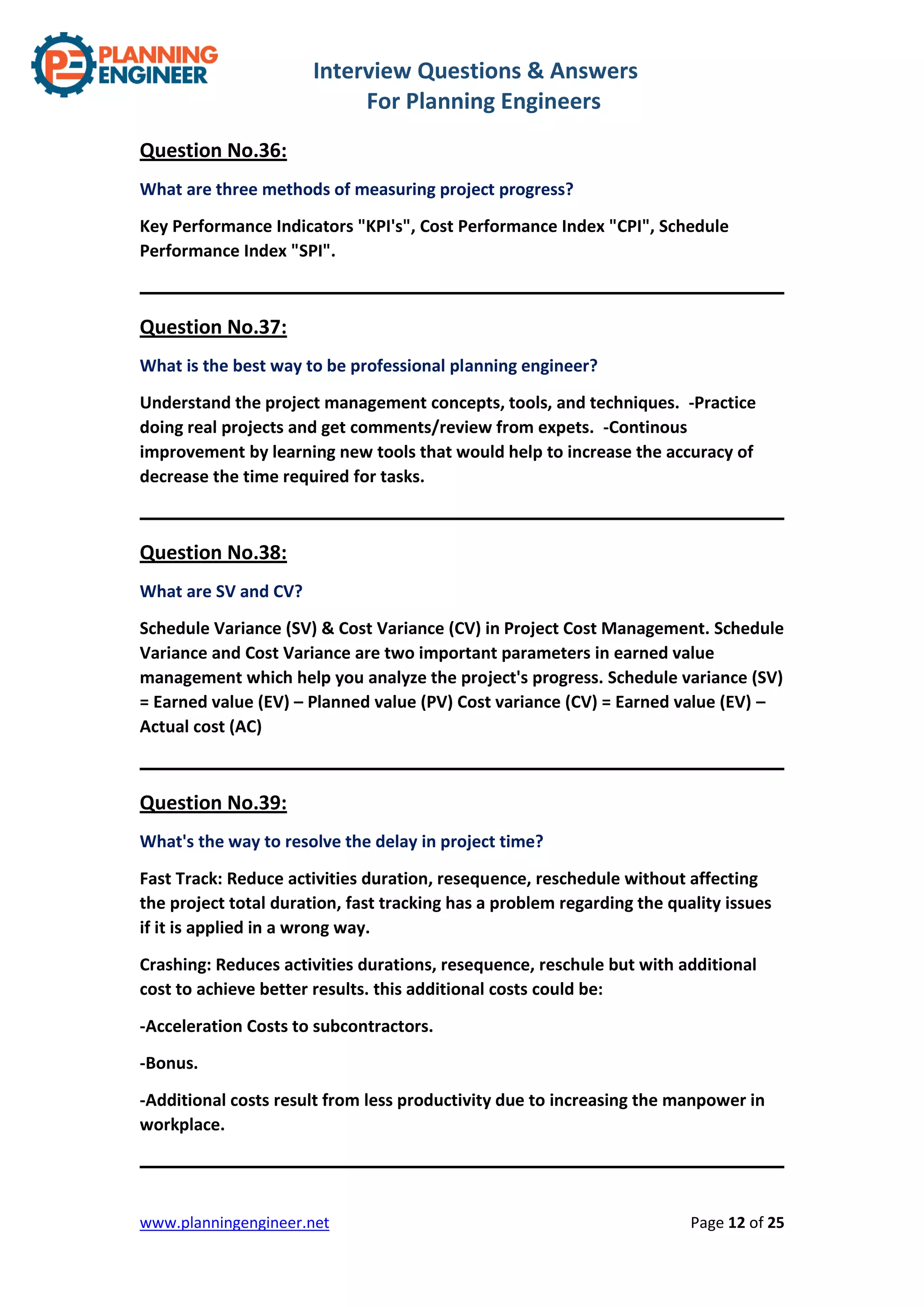 Interview Questions & Answers
For Planning Engineers
www.planningengineer.net Page 12 of 25
Question No.36:
What are three methods of measuring project progress?
Key Performance Indicators "KPI's", Cost Performance Index "CPI", Schedule
Performance Index "SPI".
Question No.37:
What is the best way to be professional planning engineer?
Understand the project management concepts, tools, and techniques. -Practice
doing real projects and get comments/review from expets. -Continous
improvement by learning new tools that would help to increase the accuracy of
decrease the time required for tasks.
Question No.38:
What are SV and CV?
Schedule Variance (SV) & Cost Variance (CV) in Project Cost Management. Schedule
Variance and Cost Variance are two important parameters in earned value
management which help you analyze the project's progress. Schedule variance (SV)
= Earned value (EV) – Planned value (PV) Cost variance (CV) = Earned value (EV) –
Actual cost (AC)
Question No.39:
What's the way to resolve the delay in project time?
Fast Track: Reduce activities duration, resequence, reschedule without affecting
the project total duration, fast tracking has a problem regarding the quality issues
if it is applied in a wrong way.
Crashing: Reduces activities durations, resequence, reschule but with additional
cost to achieve better results. this additional costs could be:
-Acceleration Costs to subcontractors.
-Bonus.
-Additional costs result from less productivity due to increasing the manpower in
workplace.
 