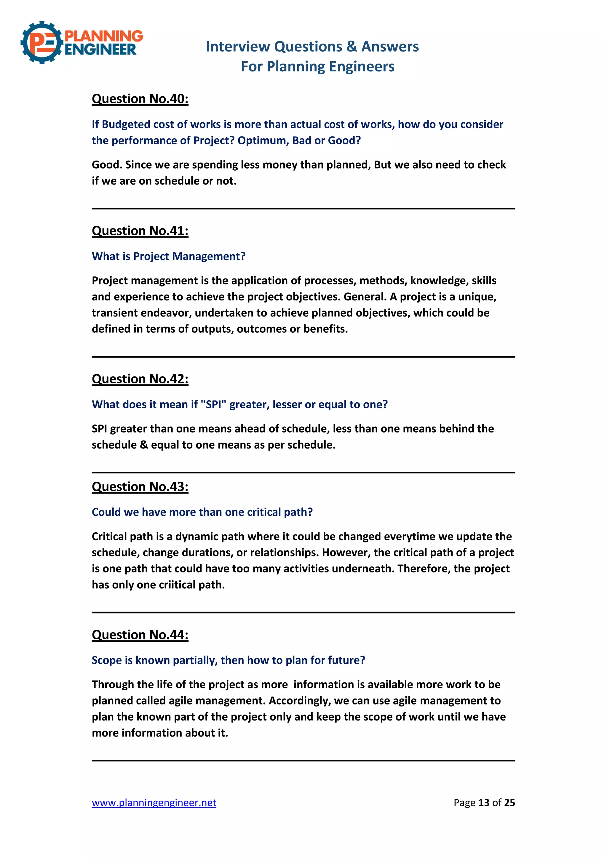 Interview Questions & Answers
For Planning Engineers
www.planningengineer.net Page 13 of 25
Question No.40:
If Budgeted cost of works is more than actual cost of works, how do you consider
the performance of Project? Optimum, Bad or Good?
Good. Since we are spending less money than planned, But we also need to check
if we are on schedule or not.
Question No.41:
What is Project Management?
Project management is the application of processes, methods, knowledge, skills
and experience to achieve the project objectives. General. A project is a unique,
transient endeavor, undertaken to achieve planned objectives, which could be
defined in terms of outputs, outcomes or benefits.
Question No.42:
What does it mean if "SPI" greater, lesser or equal to one?
SPI greater than one means ahead of schedule, less than one means behind the
schedule & equal to one means as per schedule.
Question No.43:
Could we have more than one critical path?
Critical path is a dynamic path where it could be changed everytime we update the
schedule, change durations, or relationships. However, the critical path of a project
is one path that could have too many activities underneath. Therefore, the project
has only one criitical path.
Question No.44:
Scope is known partially, then how to plan for future?
Through the life of the project as more information is available more work to be
planned called agile management. Accordingly, we can use agile management to
plan the known part of the project only and keep the scope of work until we have
more information about it.
 