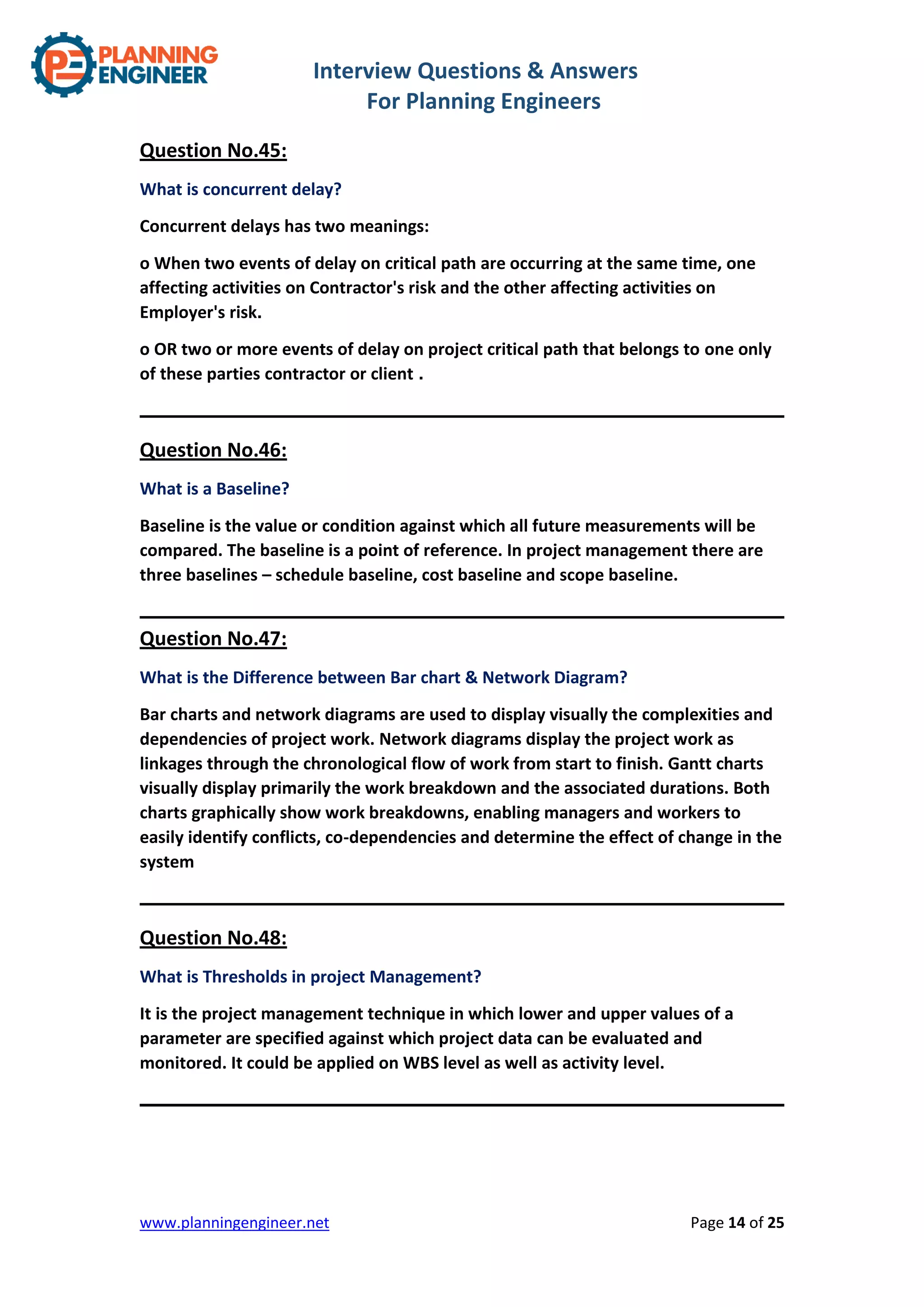Interview Questions & Answers
For Planning Engineers
www.planningengineer.net Page 14 of 25
Question No.45:
What is concurrent delay?
Concurrent delays has two meanings:
o When two events of delay on critical path are occurring at the same time, one
affecting activities on Contractor's risk and the other affecting activities on
Employer's risk.
o OR two or more events of delay on project critical path that belongs to one only
of these parties contractor or client .
Question No.46:
What is a Baseline?
Baseline is the value or condition against which all future measurements will be
compared. The baseline is a point of reference. In project management there are
three baselines – schedule baseline, cost baseline and scope baseline.
Question No.47:
What is the Difference between Bar chart & Network Diagram?
Bar charts and network diagrams are used to display visually the complexities and
dependencies of project work. Network diagrams display the project work as
linkages through the chronological flow of work from start to finish. Gantt charts
visually display primarily the work breakdown and the associated durations. Both
charts graphically show work breakdowns, enabling managers and workers to
easily identify conflicts, co-dependencies and determine the effect of change in the
system
Question No.48:
What is Thresholds in project Management?
It is the project management technique in which lower and upper values of a
parameter are specified against which project data can be evaluated and
monitored. It could be applied on WBS level as well as activity level.
 