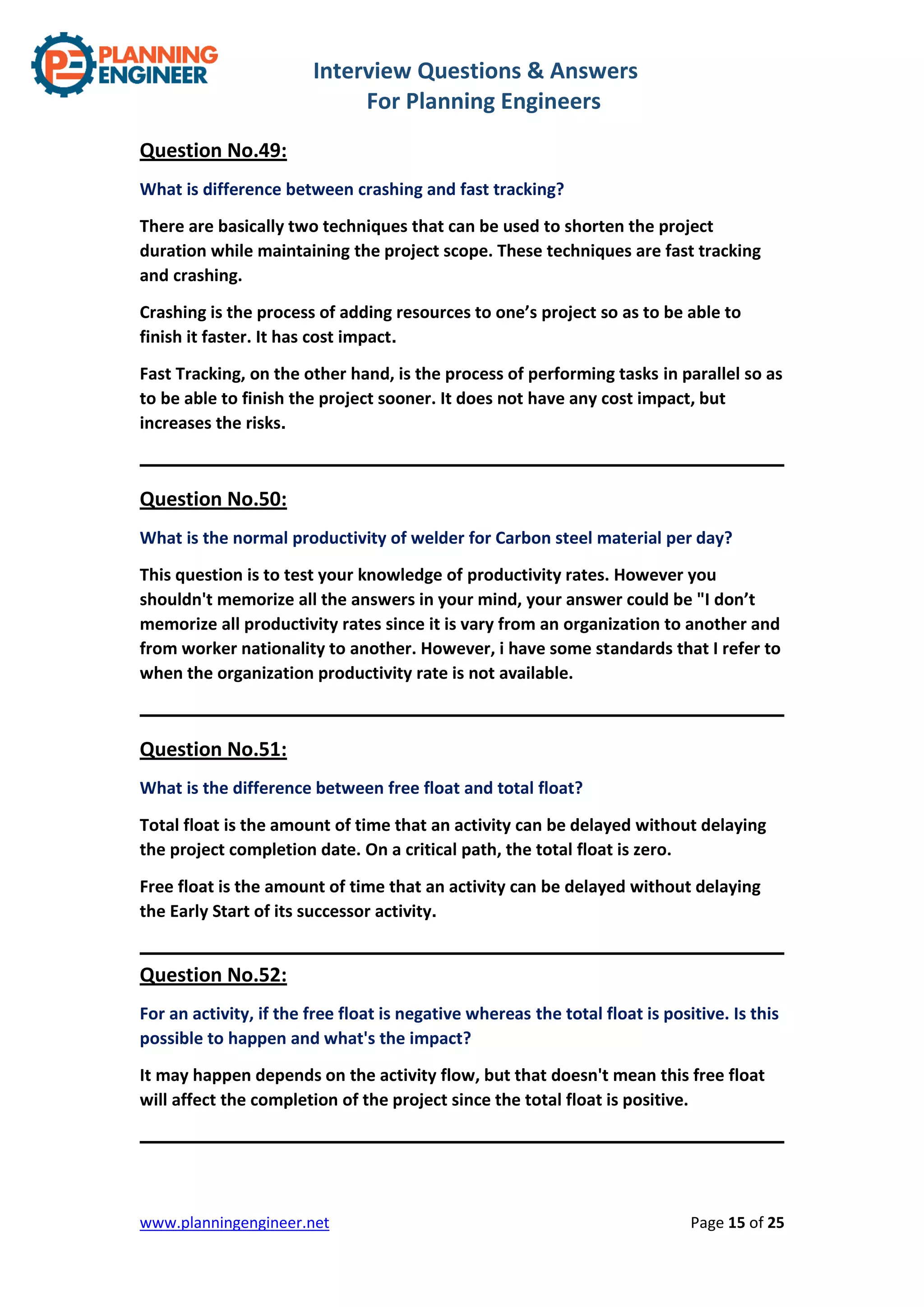 Interview Questions & Answers
For Planning Engineers
www.planningengineer.net Page 15 of 25
Question No.49:
What is difference between crashing and fast tracking?
There are basically two techniques that can be used to shorten the project
duration while maintaining the project scope. These techniques are fast tracking
and crashing.
Crashing is the process of adding resources to one’s project so as to be able to
finish it faster. It has cost impact.
Fast Tracking, on the other hand, is the process of performing tasks in parallel so as
to be able to finish the project sooner. It does not have any cost impact, but
increases the risks.
Question No.50:
What is the normal productivity of welder for Carbon steel material per day?
This question is to test your knowledge of productivity rates. However you
shouldn't memorize all the answers in your mind, your answer could be "I don’t
memorize all productivity rates since it is vary from an organization to another and
from worker nationality to another. However, i have some standards that I refer to
when the organization productivity rate is not available.
Question No.51:
What is the difference between free float and total float?
Total float is the amount of time that an activity can be delayed without delaying
the project completion date. On a critical path, the total float is zero.
Free float is the amount of time that an activity can be delayed without delaying
the Early Start of its successor activity.
Question No.52:
For an activity, if the free float is negative whereas the total float is positive. Is this
possible to happen and what's the impact?
It may happen depends on the activity flow, but that doesn't mean this free float
will affect the completion of the project since the total float is positive.
 