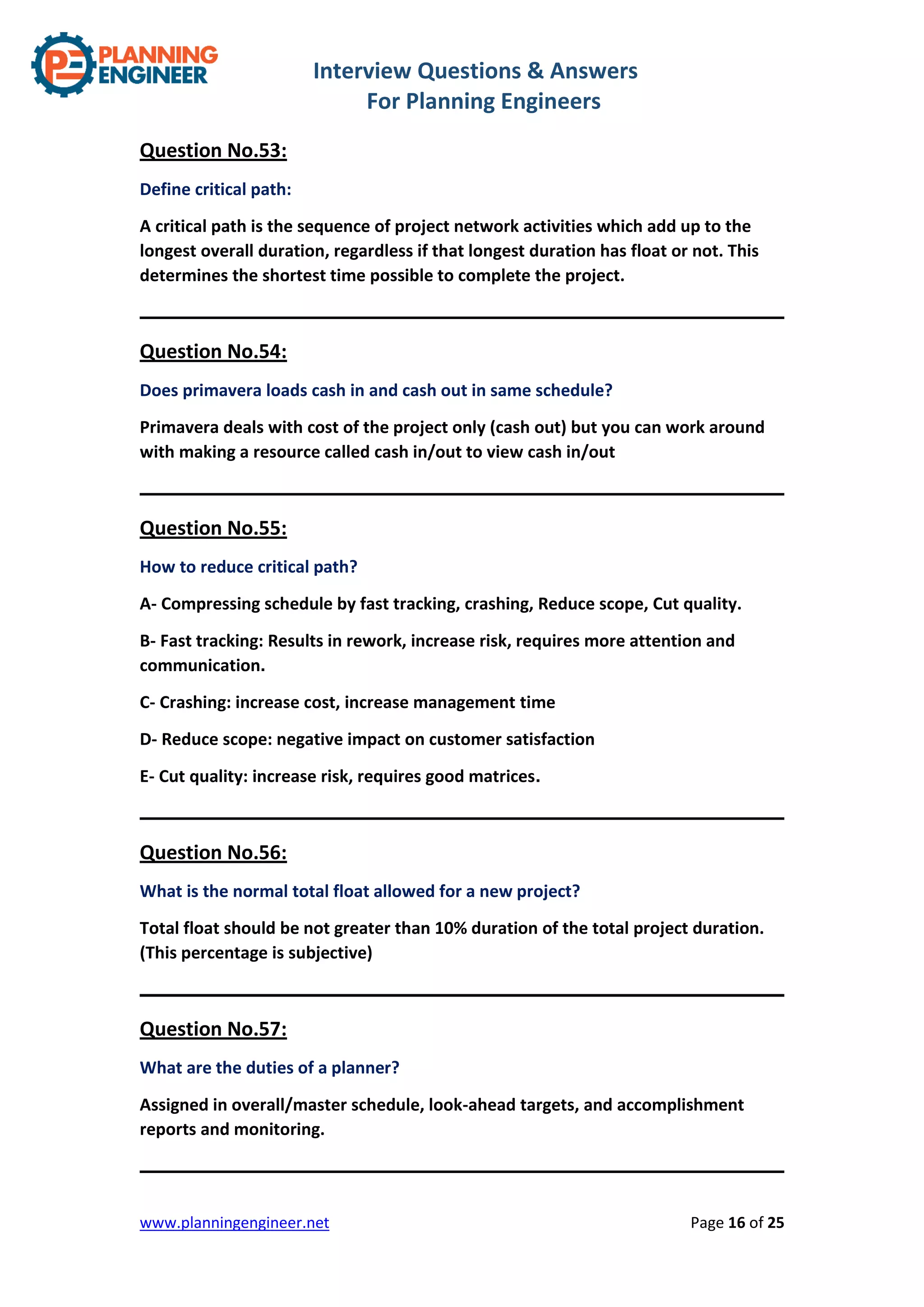 Interview Questions & Answers
For Planning Engineers
www.planningengineer.net Page 16 of 25
Question No.53:
Define critical path:
A critical path is the sequence of project network activities which add up to the
longest overall duration, regardless if that longest duration has float or not. This
determines the shortest time possible to complete the project.
Question No.54:
Does primavera loads cash in and cash out in same schedule?
Primavera deals with cost of the project only (cash out) but you can work around
with making a resource called cash in/out to view cash in/out
Question No.55:
How to reduce critical path?
A- Compressing schedule by fast tracking, crashing, Reduce scope, Cut quality.
B- Fast tracking: Results in rework, increase risk, requires more attention and
communication.
C- Crashing: increase cost, increase management time
D- Reduce scope: negative impact on customer satisfaction
E- Cut quality: increase risk, requires good matrices.
Question No.56:
What is the normal total float allowed for a new project?
Total float should be not greater than 10% duration of the total project duration.
(This percentage is subjective)
Question No.57:
What are the duties of a planner?
Assigned in overall/master schedule, look-ahead targets, and accomplishment
reports and monitoring.
 