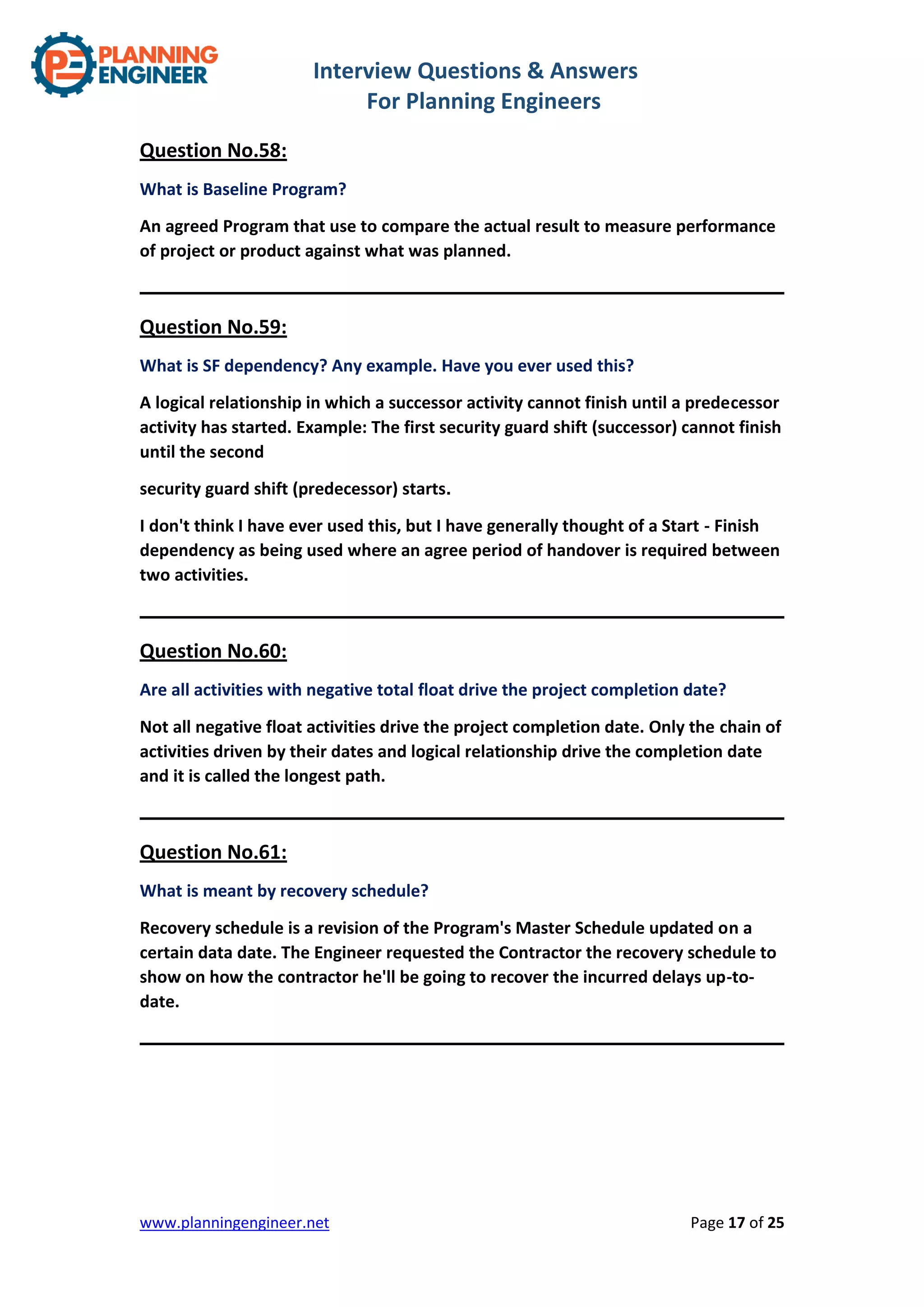 Interview Questions & Answers
For Planning Engineers
www.planningengineer.net Page 17 of 25
Question No.58:
What is Baseline Program?
An agreed Program that use to compare the actual result to measure performance
of project or product against what was planned.
Question No.59:
What is SF dependency? Any example. Have you ever used this?
A logical relationship in which a successor activity cannot finish until a predecessor
activity has started. Example: The first security guard shift (successor) cannot finish
until the second
security guard shift (predecessor) starts.
I don't think I have ever used this, but I have generally thought of a Start - Finish
dependency as being used where an agree period of handover is required between
two activities.
Question No.60:
Are all activities with negative total float drive the project completion date?
Not all negative float activities drive the project completion date. Only the chain of
activities driven by their dates and logical relationship drive the completion date
and it is called the longest path.
Question No.61:
What is meant by recovery schedule?
Recovery schedule is a revision of the Program's Master Schedule updated on a
certain data date. The Engineer requested the Contractor the recovery schedule to
show on how the contractor he'll be going to recover the incurred delays up-to-
date.
 
