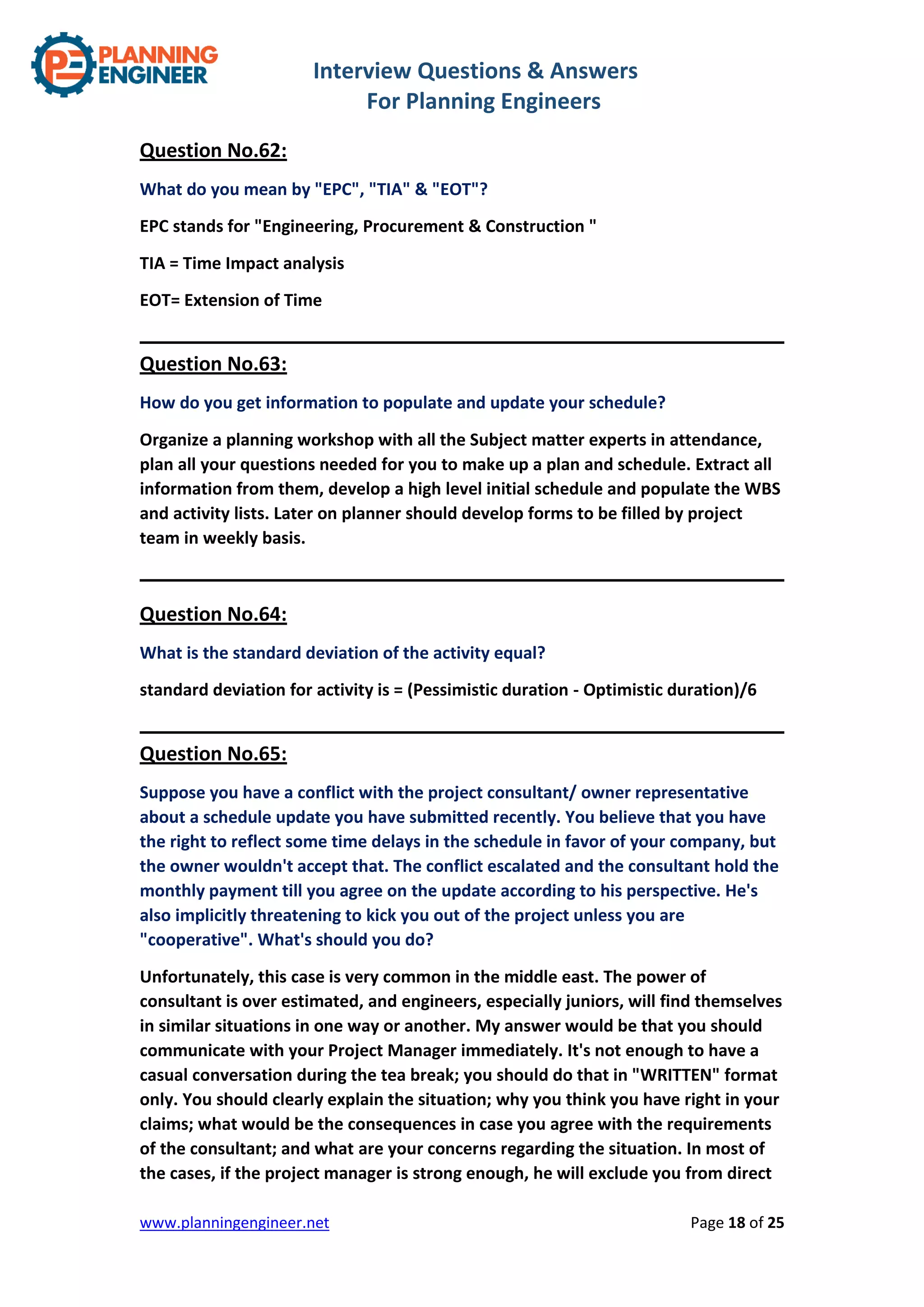 Interview Questions & Answers
For Planning Engineers
www.planningengineer.net Page 18 of 25
Question No.62:
What do you mean by "EPC", "TIA" & "EOT"?
EPC stands for "Engineering, Procurement & Construction "
TIA = Time Impact analysis
EOT= Extension of Time
Question No.63:
How do you get information to populate and update your schedule?
Organize a planning workshop with all the Subject matter experts in attendance,
plan all your questions needed for you to make up a plan and schedule. Extract all
information from them, develop a high level initial schedule and populate the WBS
and activity lists. Later on planner should develop forms to be filled by project
team in weekly basis.
Question No.64:
What is the standard deviation of the activity equal?
standard deviation for activity is = (Pessimistic duration - Optimistic duration)/6
Question No.65:
Suppose you have a conflict with the project consultant/ owner representative
about a schedule update you have submitted recently. You believe that you have
the right to reflect some time delays in the schedule in favor of your company, but
the owner wouldn't accept that. The conflict escalated and the consultant hold the
monthly payment till you agree on the update according to his perspective. He's
also implicitly threatening to kick you out of the project unless you are
"cooperative". What's should you do?
Unfortunately, this case is very common in the middle east. The power of
consultant is over estimated, and engineers, especially juniors, will find themselves
in similar situations in one way or another. My answer would be that you should
communicate with your Project Manager immediately. It's not enough to have a
casual conversation during the tea break; you should do that in "WRITTEN" format
only. You should clearly explain the situation; why you think you have right in your
claims; what would be the consequences in case you agree with the requirements
of the consultant; and what are your concerns regarding the situation. In most of
the cases, if the project manager is strong enough, he will exclude you from direct
 