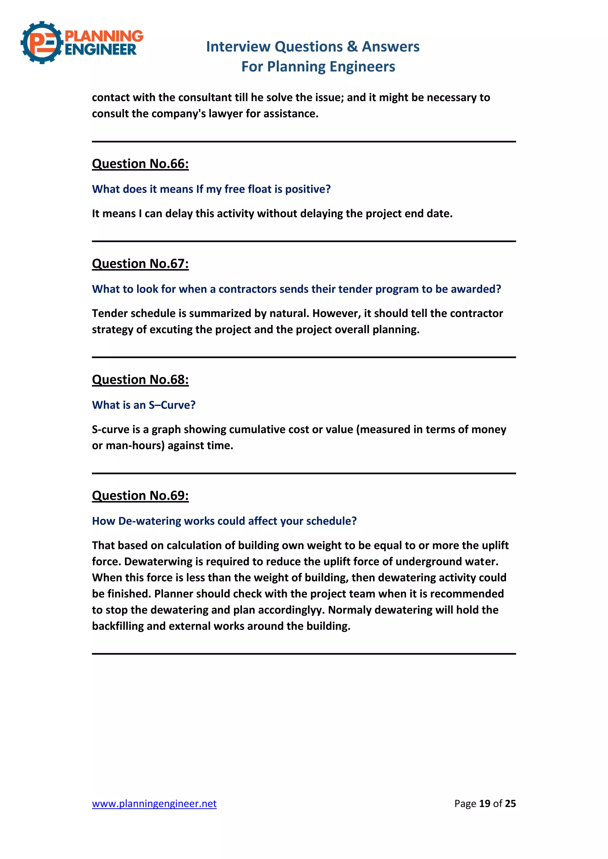 Interview Questions & Answers
For Planning Engineers
www.planningengineer.net Page 19 of 25
contact with the consultant till he solve the issue; and it might be necessary to
consult the company's lawyer for assistance.
Question No.66:
What does it means If my free float is positive?
It means I can delay this activity without delaying the project end date.
Question No.67:
What to look for when a contractors sends their tender program to be awarded?
Tender schedule is summarized by natural. However, it should tell the contractor
strategy of excuting the project and the project overall planning.
Question No.68:
What is an S–Curve?
S-curve is a graph showing cumulative cost or value (measured in terms of money
or man-hours) against time.
Question No.69:
How De-watering works could affect your schedule?
That based on calculation of building own weight to be equal to or more the uplift
force. Dewaterwing is required to reduce the uplift force of underground water.
When this force is less than the weight of building, then dewatering activity could
be finished. Planner should check with the project team when it is recommended
to stop the dewatering and plan accordinglyy. Normaly dewatering will hold the
backfilling and external works around the building.
 