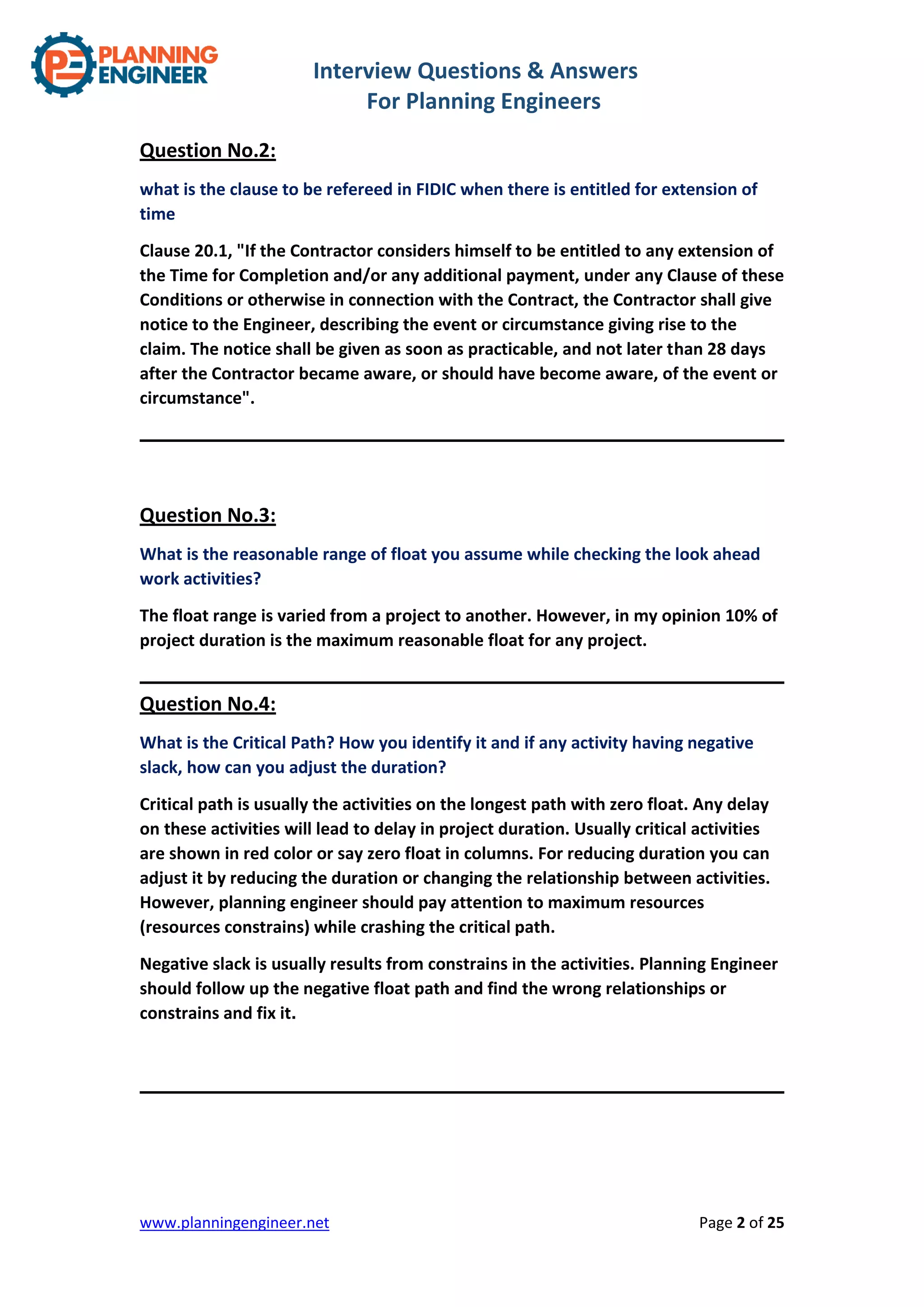 Interview Questions & Answers
For Planning Engineers
www.planningengineer.net Page 2 of 25
Question No.2:
what is the clause to be refereed in FIDIC when there is entitled for extension of
time
Clause 20.1, "If the Contractor considers himself to be entitled to any extension of
the Time for Completion and/or any additional payment, under any Clause of these
Conditions or otherwise in connection with the Contract, the Contractor shall give
notice to the Engineer, describing the event or circumstance giving rise to the
claim. The notice shall be given as soon as practicable, and not later than 28 days
after the Contractor became aware, or should have become aware, of the event or
circumstance".
Question No.3:
What is the reasonable range of float you assume while checking the look ahead
work activities?
The float range is varied from a project to another. However, in my opinion 10% of
project duration is the maximum reasonable float for any project.
Question No.4:
What is the Critical Path? How you identify it and if any activity having negative
slack, how can you adjust the duration?
Critical path is usually the activities on the longest path with zero float. Any delay
on these activities will lead to delay in project duration. Usually critical activities
are shown in red color or say zero float in columns. For reducing duration you can
adjust it by reducing the duration or changing the relationship between activities.
However, planning engineer should pay attention to maximum resources
(resources constrains) while crashing the critical path.
Negative slack is usually results from constrains in the activities. Planning Engineer
should follow up the negative float path and find the wrong relationships or
constrains and fix it.
 