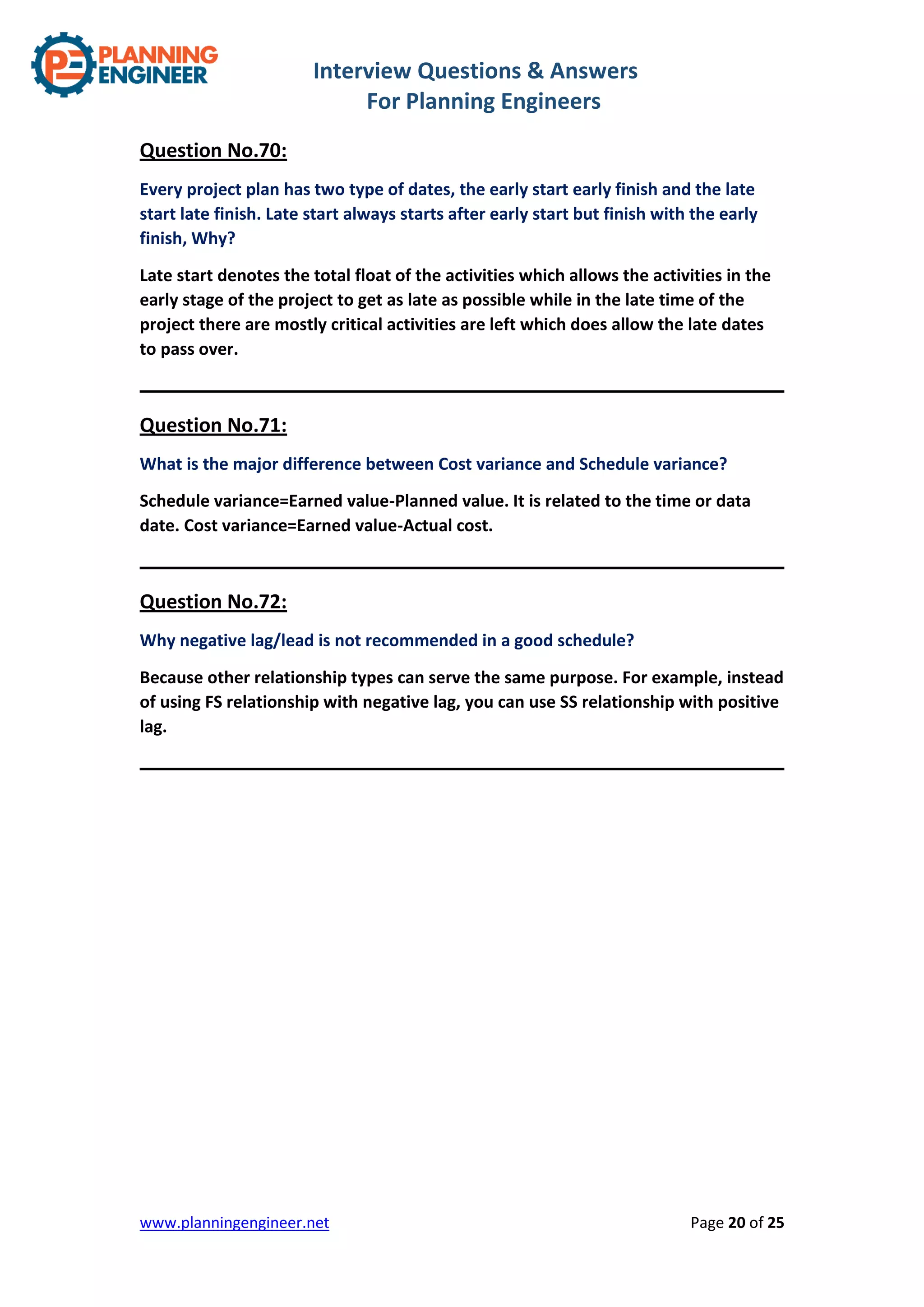 Interview Questions & Answers
For Planning Engineers
www.planningengineer.net Page 20 of 25
Question No.70:
Every project plan has two type of dates, the early start early finish and the late
start late finish. Late start always starts after early start but finish with the early
finish, Why?
Late start denotes the total float of the activities which allows the activities in the
early stage of the project to get as late as possible while in the late time of the
project there are mostly critical activities are left which does allow the late dates
to pass over.
Question No.71:
What is the major difference between Cost variance and Schedule variance?
Schedule variance=Earned value-Planned value. It is related to the time or data
date. Cost variance=Earned value-Actual cost.
Question No.72:
Why negative lag/lead is not recommended in a good schedule?
Because other relationship types can serve the same purpose. For example, instead
of using FS relationship with negative lag, you can use SS relationship with positive
lag.
 