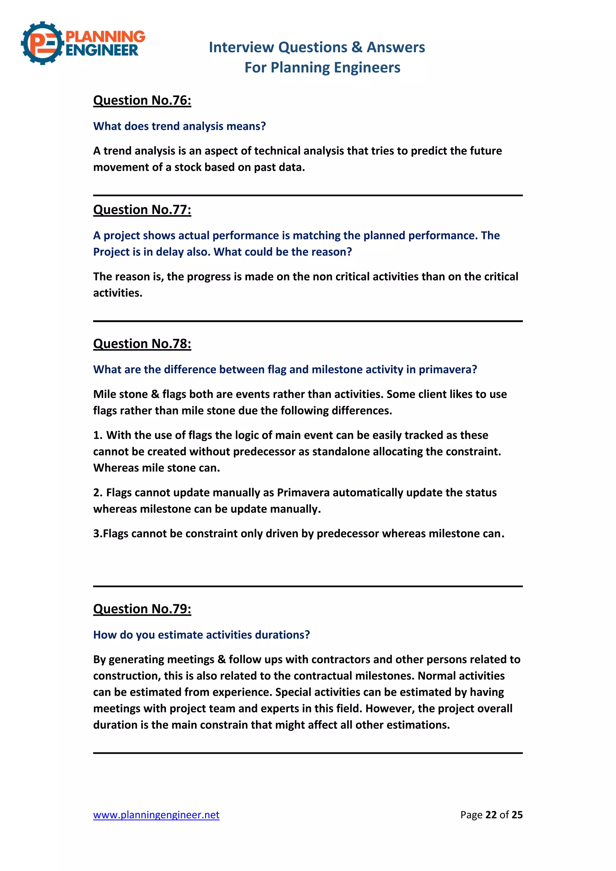 Interview Questions & Answers
For Planning Engineers
www.planningengineer.net Page 22 of 25
Question No.76:
What does trend analysis means?
A trend analysis is an aspect of technical analysis that tries to predict the future
movement of a stock based on past data.
Question No.77:
A project shows actual performance is matching the planned performance. The
Project is in delay also. What could be the reason?
The reason is, the progress is made on the non critical activities than on the critical
activities.
Question No.78:
What are the difference between flag and milestone activity in primavera?
Mile stone & flags both are events rather than activities. Some client likes to use
flags rather than mile stone due the following differences.
1. With the use of flags the logic of main event can be easily tracked as these
cannot be created without predecessor as standalone allocating the constraint.
Whereas mile stone can.
2. Flags cannot update manually as Primavera automatically update the status
whereas milestone can be update manually.
3.Flags cannot be constraint only driven by predecessor whereas milestone can.
Question No.79:
How do you estimate activities durations?
By generating meetings & follow ups with contractors and other persons related to
construction, this is also related to the contractual milestones. Normal activities
can be estimated from experience. Special activities can be estimated by having
meetings with project team and experts in this field. However, the project overall
duration is the main constrain that might affect all other estimations.
 
