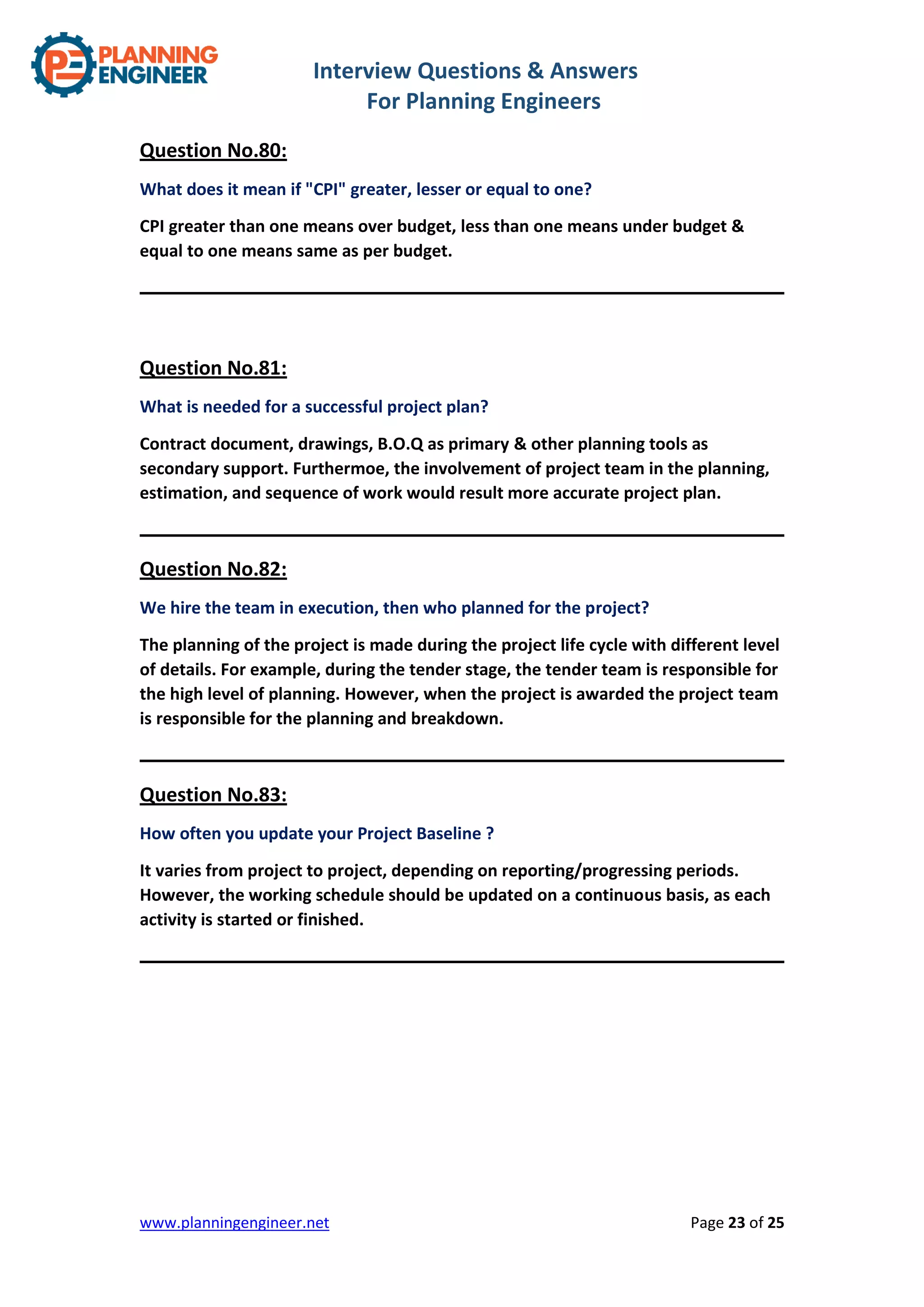 Interview Questions & Answers
For Planning Engineers
www.planningengineer.net Page 23 of 25
Question No.80:
What does it mean if "CPI" greater, lesser or equal to one?
CPI greater than one means over budget, less than one means under budget &
equal to one means same as per budget.
Question No.81:
What is needed for a successful project plan?
Contract document, drawings, B.O.Q as primary & other planning tools as
secondary support. Furthermoe, the involvement of project team in the planning,
estimation, and sequence of work would result more accurate project plan.
Question No.82:
We hire the team in execution, then who planned for the project?
The planning of the project is made during the project life cycle with different level
of details. For example, during the tender stage, the tender team is responsible for
the high level of planning. However, when the project is awarded the project team
is responsible for the planning and breakdown.
Question No.83:
How often you update your Project Baseline ?
It varies from project to project, depending on reporting/progressing periods.
However, the working schedule should be updated on a continuous basis, as each
activity is started or finished.
 