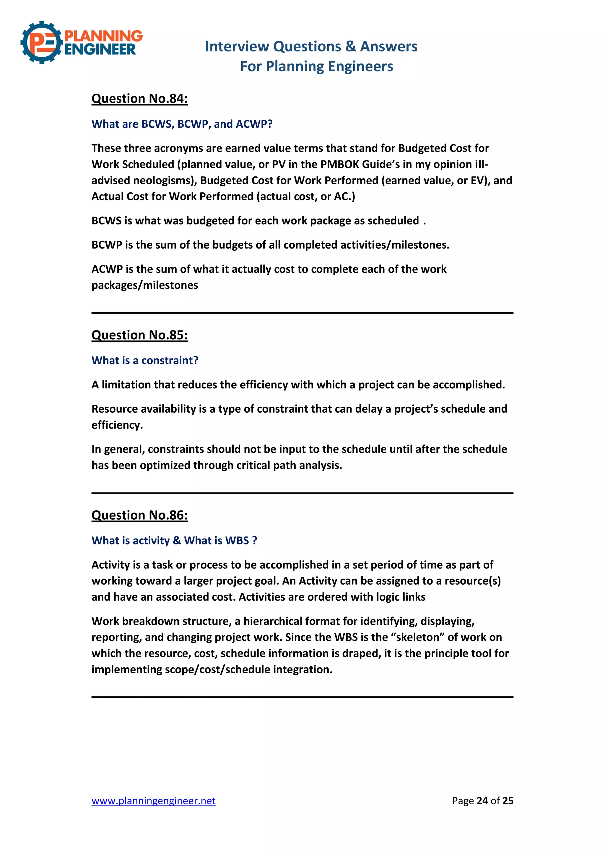 Interview Questions & Answers
For Planning Engineers
www.planningengineer.net Page 24 of 25
Question No.84:
What are BCWS, BCWP, and ACWP?
These three acronyms are earned value terms that stand for Budgeted Cost for
Work Scheduled (planned value, or PV in the PMBOK Guide’s in my opinion ill-
advised neologisms), Budgeted Cost for Work Performed (earned value, or EV), and
Actual Cost for Work Performed (actual cost, or AC.)
BCWS is what was budgeted for each work package as scheduled .
BCWP is the sum of the budgets of all completed activities/milestones.
ACWP is the sum of what it actually cost to complete each of the work
packages/milestones
Question No.85:
What is a constraint?
A limitation that reduces the efficiency with which a project can be accomplished.
Resource availability is a type of constraint that can delay a project’s schedule and
efficiency.
In general, constraints should not be input to the schedule until after the schedule
has been optimized through critical path analysis.
Question No.86:
What is activity & What is WBS ?
Activity is a task or process to be accomplished in a set period of time as part of
working toward a larger project goal. An Activity can be assigned to a resource(s)
and have an associated cost. Activities are ordered with logic links
Work breakdown structure, a hierarchical format for identifying, displaying,
reporting, and changing project work. Since the WBS is the “skeleton” of work on
which the resource, cost, schedule information is draped, it is the principle tool for
implementing scope/cost/schedule integration.
 