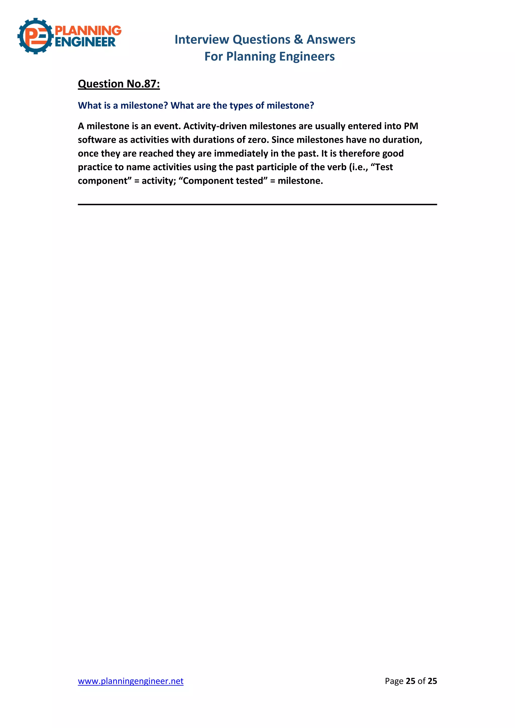 Interview Questions & Answers
For Planning Engineers
www.planningengineer.net Page 25 of 25
Question No.87:
What is a milestone? What are the types of milestone?
A milestone is an event. Activity-driven milestones are usually entered into PM
software as activities with durations of zero. Since milestones have no duration,
once they are reached they are immediately in the past. It is therefore good
practice to name activities using the past participle of the verb (i.e., “Test
component” = activity; “Component tested” = milestone.
 