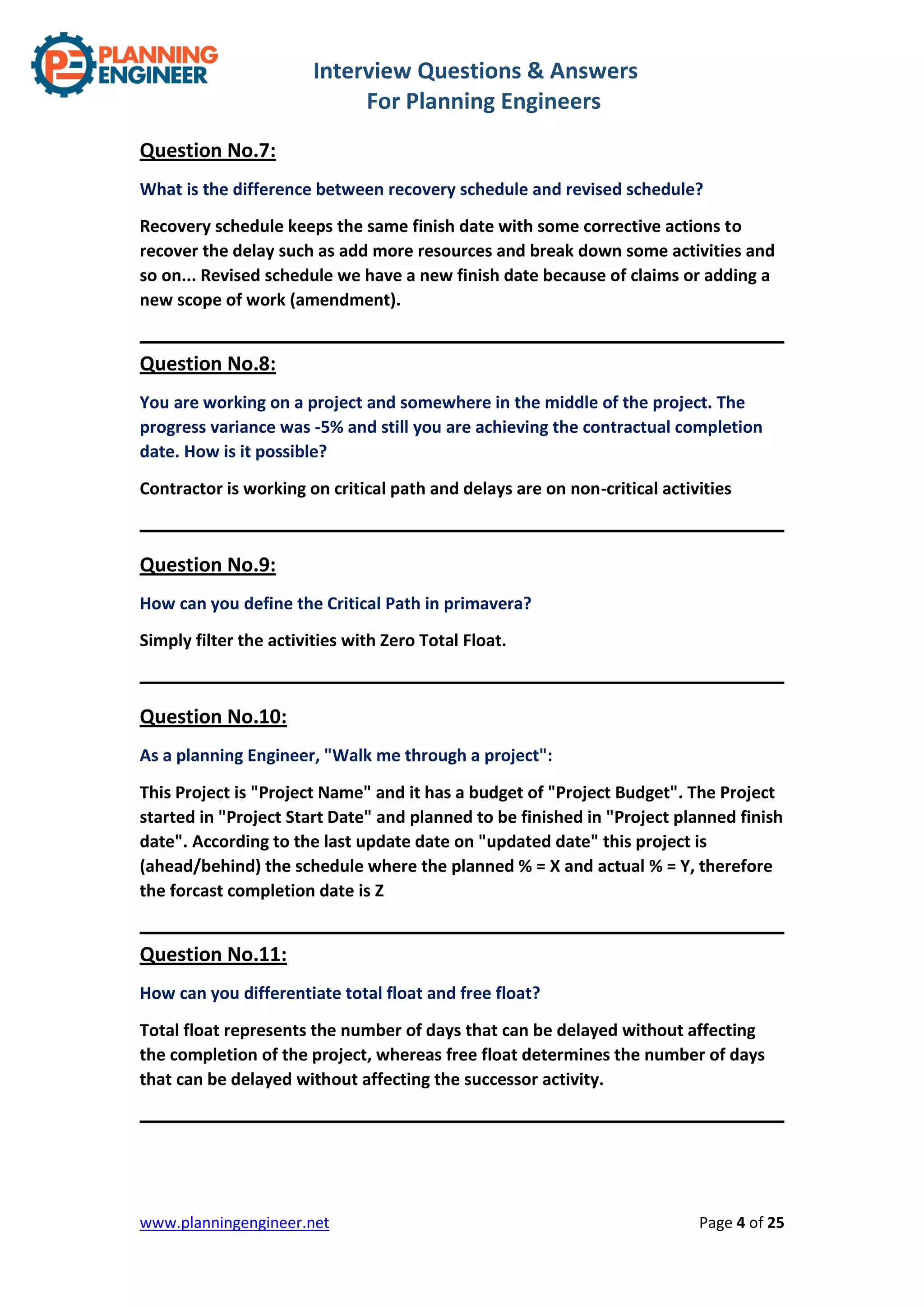 Interview Questions & Answers
For Planning Engineers
www.planningengineer.net Page 4 of 25
Question No.7:
What is the difference between recovery schedule and revised schedule?
Recovery schedule keeps the same finish date with some corrective actions to
recover the delay such as add more resources and break down some activities and
so on... Revised schedule we have a new finish date because of claims or adding a
new scope of work (amendment).
Question No.8:
You are working on a project and somewhere in the middle of the project. The
progress variance was -5% and still you are achieving the contractual completion
date. How is it possible?
Contractor is working on critical path and delays are on non-critical activities
Question No.9:
How can you define the Critical Path in primavera?
Simply filter the activities with Zero Total Float.
Question No.10:
As a planning Engineer, "Walk me through a project":
This Project is "Project Name" and it has a budget of "Project Budget". The Project
started in "Project Start Date" and planned to be finished in "Project planned finish
date". According to the last update date on "updated date" this project is
(ahead/behind) the schedule where the planned % = X and actual % = Y, therefore
the forcast completion date is Z
Question No.11:
How can you differentiate total float and free float?
Total float represents the number of days that can be delayed without affecting
the completion of the project, whereas free float determines the number of days
that can be delayed without affecting the successor activity.
 