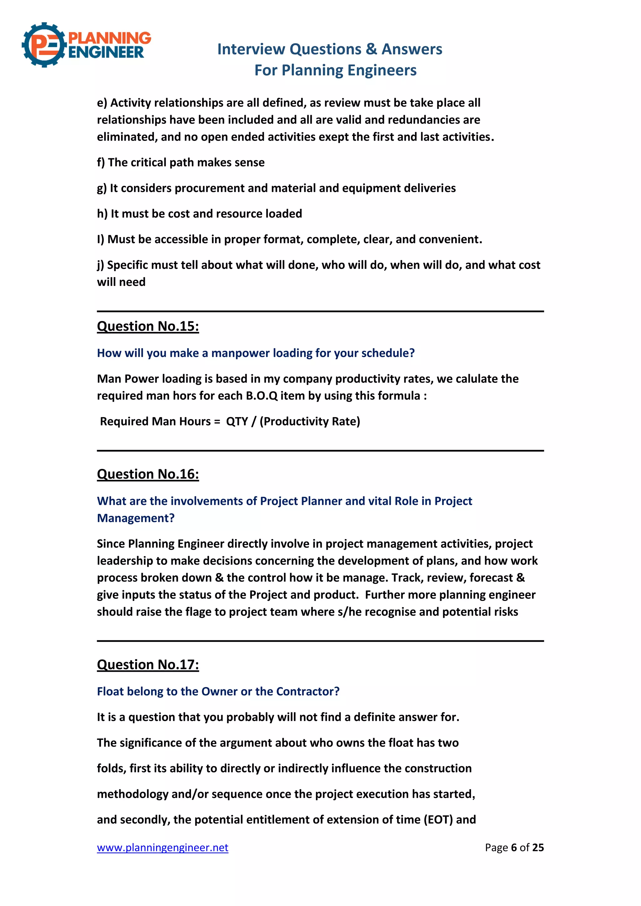 Interview Questions & Answers
For Planning Engineers
www.planningengineer.net Page 6 of 25
e) Activity relationships are all defined, as review must be take place all
relationships have been included and all are valid and redundancies are
eliminated, and no open ended activities exept the first and last activities.
f) The critical path makes sense
g) It considers procurement and material and equipment deliveries
h) It must be cost and resource loaded
I) Must be accessible in proper format, complete, clear, and convenient.
j) Specific must tell about what will done, who will do, when will do, and what cost
will need
Question No.15:
How will you make a manpower loading for your schedule?
Man Power loading is based in my company productivity rates, we calulate the
required man hors for each B.O.Q item by using this formula :
Required Man Hours = QTY / (Productivity Rate)
Question No.16:
What are the involvements of Project Planner and vital Role in Project
Management?
Since Planning Engineer directly involve in project management activities, project
leadership to make decisions concerning the development of plans, and how work
process broken down & the control how it be manage. Track, review, forecast &
give inputs the status of the Project and product. Further more planning engineer
should raise the flage to project team where s/he recognise and potential risks
Question No.17:
Float belong to the Owner or the Contractor?
It is a question that you probably will not find a definite answer for.
The significance of the argument about who owns the float has two
folds, first its ability to directly or indirectly influence the construction
methodology and/or sequence once the project execution has started,
and secondly, the potential entitlement of extension of time (EOT) and
 