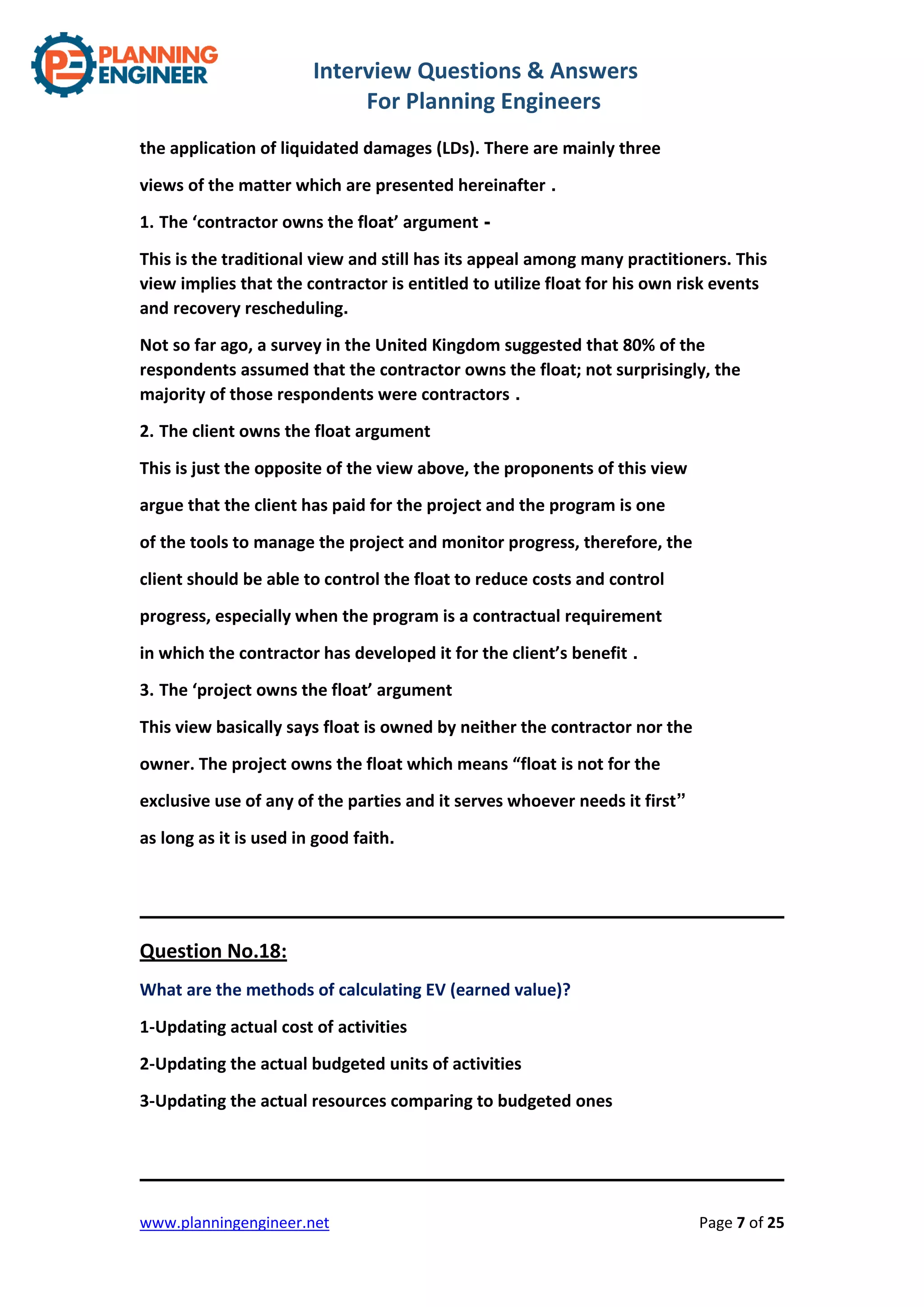 Interview Questions & Answers
For Planning Engineers
www.planningengineer.net Page 7 of 25
the application of liquidated damages (LDs). There are mainly three
views of the matter which are presented hereinafter .
1. The ‘contractor owns the float’ argument -
This is the traditional view and still has its appeal among many practitioners. This
view implies that the contractor is entitled to utilize float for his own risk events
and recovery rescheduling.
Not so far ago, a survey in the United Kingdom suggested that 80% of the
respondents assumed that the contractor owns the float; not surprisingly, the
majority of those respondents were contractors .
2. The client owns the float argument
This is just the opposite of the view above, the proponents of this view
argue that the client has paid for the project and the program is one
of the tools to manage the project and monitor progress, therefore, the
client should be able to control the float to reduce costs and control
progress, especially when the program is a contractual requirement
in which the contractor has developed it for the client’s benefit .
3. The ‘project owns the float’ argument
This view basically says float is owned by neither the contractor nor the
owner. The project owns the float which means “float is not for the
exclusive use of any of the parties and it serves whoever needs it first”
as long as it is used in good faith.
Question No.18:
What are the methods of calculating EV (earned value)?
1-Updating actual cost of activities
2-Updating the actual budgeted units of activities
3-Updating the actual resources comparing to budgeted ones
 