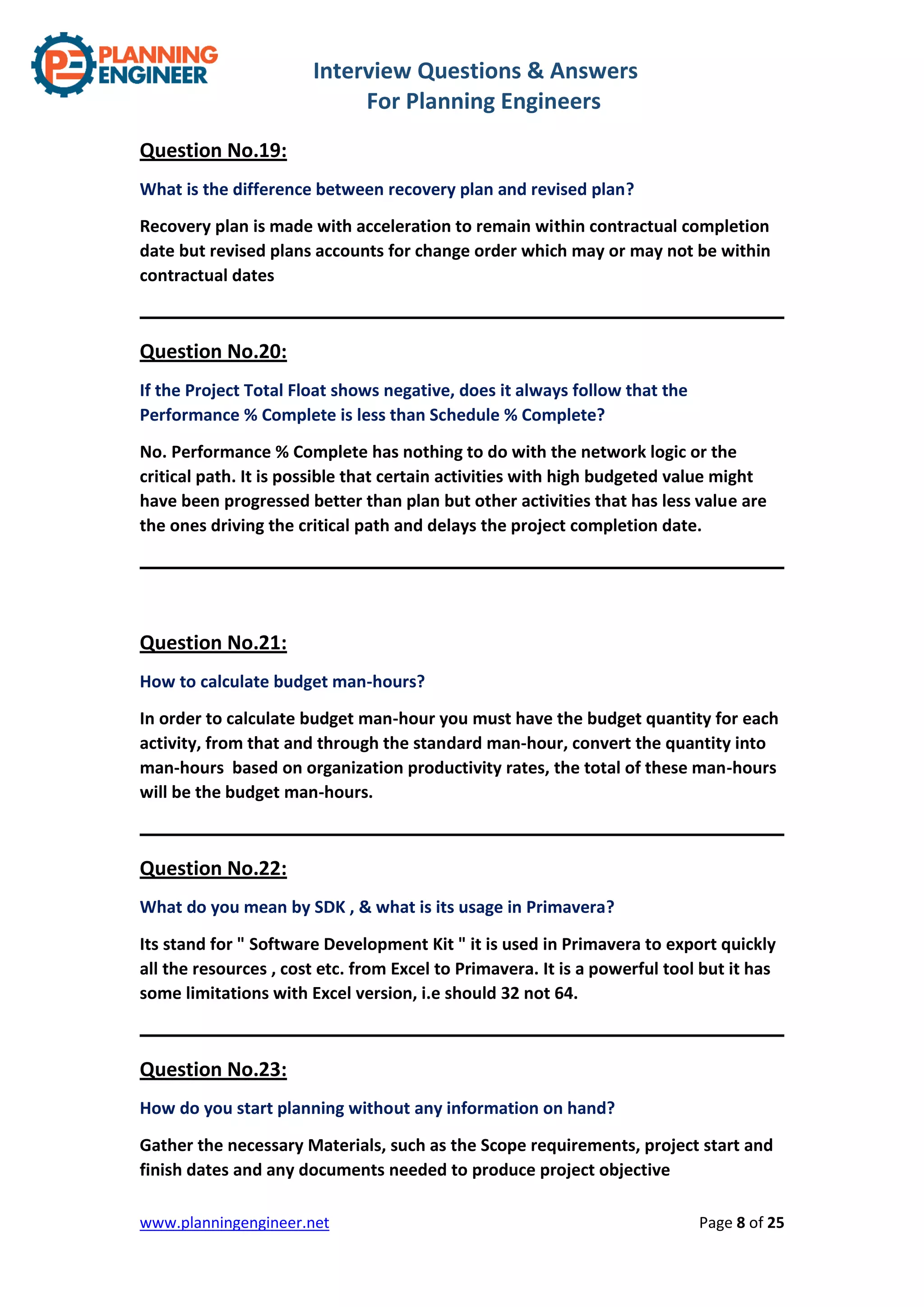Interview Questions & Answers
For Planning Engineers
www.planningengineer.net Page 8 of 25
Question No.19:
What is the difference between recovery plan and revised plan?
Recovery plan is made with acceleration to remain within contractual completion
date but revised plans accounts for change order which may or may not be within
contractual dates
Question No.20:
If the Project Total Float shows negative, does it always follow that the
Performance % Complete is less than Schedule % Complete?
No. Performance % Complete has nothing to do with the network logic or the
critical path. It is possible that certain activities with high budgeted value might
have been progressed better than plan but other activities that has less value are
the ones driving the critical path and delays the project completion date.
Question No.21:
How to calculate budget man-hours?
In order to calculate budget man-hour you must have the budget quantity for each
activity, from that and through the standard man-hour, convert the quantity into
man-hours based on organization productivity rates, the total of these man-hours
will be the budget man-hours.
Question No.22:
What do you mean by SDK , & what is its usage in Primavera?
Its stand for " Software Development Kit " it is used in Primavera to export quickly
all the resources , cost etc. from Excel to Primavera. It is a powerful tool but it has
some limitations with Excel version, i.e should 32 not 64.
Question No.23:
How do you start planning without any information on hand?
Gather the necessary Materials, such as the Scope requirements, project start and
finish dates and any documents needed to produce project objective
 