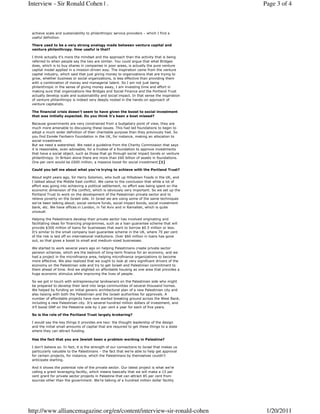 Interview - Sir Ronald Cohen | .                                                              Page 3 of 4



 achieve scale and sustainability to philanthropic service providers – which I find a
 useful definition.

 There used to be a very strong analogy made between venture capital and
 venture philanthropy. How useful is that?

 I think actually it’s more the mindset and the approach than the activity that is being
 referred to when people say the two are similar. You could argue that what Bridges
 does, which is to buy shares in companies in poor areas, is actually the pure venture
 capital model applied in a mission-driven way. The inspiration came from the venture
 capital industry, which said that just giving money to organizations that are trying to
 grow, whether business or social organizations, is less effective than providing them
 with a combination of money and managerial talent. So I am not just being
 philanthropic in the sense of giving money away, I am investing time and effort in
 making sure that organizations like Bridges and Social Finance and the Portland Trust
 actually develop scale and sustainability and social impact. In that sense the inspiration
 of venture philanthropy is indeed very deeply rooted in the hands-on approach of
 venture capitalists.

 The financial crisis doesn’t seem to have given the boost to social investment
 that was initially expected. Do you think it’s been a boat missed?

 Because governments are very constrained from a budgetary point of view, they are
 much more amenable to discussing these issues. This had led foundations to begin to
 adopt a much wider definition of their charitable purpose than they previously had. So
 you find Esmée Fairbairn Foundation in the UK, for instance, making an allocation to
 social investment.
 But we need a watershed. We need a guideline from the Charity Commission that says
 it is reasonable, even advisable, for a trustee of a foundation to approve investments
 that have a social object, such as those that go through social impact bonds or venture
 philanthropy. In Britain alone there are more than £60 billion of assets in foundations.
 One per cent would be £600 million, a massive boost for social investment.[1]

 Could you tell me about what you’re trying to achieve with the Portland Trust?

 About eight years ago, Sir Harry Solomon, who built up Hillsdown Foods in the UK, and
 I talked about the Middle East conflict. We came to the conclusion that while a lot of
 effort was going into achieving a political settlement, no effort was being spent on the
 economic dimension of the conflict, which is obviously very important. So we set up the
 Portland Trust to work on the development of the Palestinian private sector and to
 relieve poverty on the Israeli side. In Israel we are using some of the same techniques
 we’ve been talking about; social venture funds, social impact bonds, social investment
 bank, etc. We have offices in London, in Tel Aviv and in Ramallah, which is quite
 unusual.

 Helping the Palestinians develop their private sector has involved originating and
 facilitating ideas for financing programmes, such as a loan guarantee scheme that will
 provide $300 million of loans for businesses that want to borrow $0.5 million or less.
 It’s similar to the small company loan guarantee scheme in the UK, where 70 per cent
 of the risk is laid off on international institutions. Over $60 million in loans has gone
 out, so that gives a boost to small and medium-sized businesses.

 We started to work several years ago on helping Palestinians create private sector
 pension schemes, which are the bedrock of long-term finance for an economy, and we
 had a project in the microfinance area, helping microfinance organizations to become
 more effective. We also realized that we ought to look at very significant drivers of the
 economy on the Palestinian side and try to get Israeli and Palestinian commitment to
 them ahead of time. And we alighted on affordable housing as one area that provides a
 huge economic stimulus while improving the lives of people.

 So we got in touch with entrepreneurial landowners on the Palestinian side who might
 be prepared to develop their land into large communities of several thousand homes.
 We helped by funding an initial generic architectural plan of a new Palestinian city and
 also liaising with both the Palestinian and the Israeli authorities for approvals. A
 number of affordable projects have now started breaking ground across the West Bank,
 including a new Palestinian city. It’s several hundred million dollars of investment, and
 it’ll boost GNP on the Palestine side by 1 per cent a year for each of five years.

 So is the role of the Portland Trust largely brokering?

 I would say the key things it provides are two: the thought leadership of the design
 and the initial small amounts of capital that are required to get these things to a state
 where they can attract funding.

 Has the fact that you are Jewish been a problem working in Palestine?

 I don’t believe so. In fact, it is the strength of our connections to Israel that makes us
 particularly valuable to the Palestinians – the fact that we’re able to help get approval
 for certain projects, for instance, which the Palestinians by themselves couldn’t
 anticipate starting.

 And it shows the potential role of the private sector. Our latest project is what we’re
 calling a grant leveraging facility, which means basically that we will make a 15 per
 cent grant for private sector projects in Palestine that can attract 85 per cent from
 sources other than the government. We’re talking of a hundred million dollar facility




http://www.alliancemagazine.org/en/content/interview-sir-ronald-cohen                          1/20/2011
 