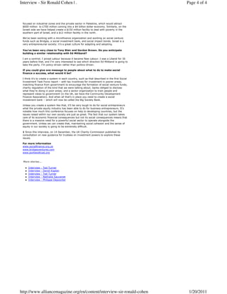 Interview - Sir Ronald Cohen | .                                                               Page 4 of 4



 focused on industrial zones and the private sector in Palestine, which would attract
 $600 million to £700 million coming into a $4 billion dollar economy. Similarly, on the
 Israeli side we have helped create a $150 million facility to deal with poverty in the
 southern part of Israel, and a $12 million facility in the north.

 We’ve been working with a microfinance organization and working on social venture
 funds such as Bridges, a social investment bank, and social impact bonds. Israel is a
 very entrepreneurial society; it’s a great culture for adapting and adopting.

 You’ve been very close to Tony Blair and Gordon Brown. Do you anticipate
 building a similar relationship with Ed Miliband?

 I am a centrist. I joined Labour because it became New Labour. I was a Liberal for 30
 years before that, and I’m very interested to see which direction Ed Miliband is going to
 take the party. I’m policy-driven rather than politics-driven.

 If you could give one message to people about what to do to make social
 finance a success, what would it be?

 I think it’s to create a system in each country, such as that described in the first Social
 Investment Task Force report – with tax incentives for investment in poorer areas;
 matching finance from government to encourage the formation of social venture funds;
 charity regulation of the kind that we were talking about; banks obliged to disclose
 what they’re doing in poor areas; and a sector organization to train people and
 represent views to government (in the UK, we have the Community Development
 Finance Association). And when all that’s in place you need to create a social
 investment bank – which will now be called the Big Society Bank.

 Unless you create a system like that, it’ll be very tough to do for social entrepreneurs
 what the private equity industry has been able to do for business entrepreneurs. It’s
 notable how much this conference focuses on help to developing countries, but the
 issues raised within our own society are just as great. The fact that our system takes
 care of its economic financial consequences but not its social consequences means that
 there is a massive need for a powerful social sector to operate alongside the
 government. Unless we can create that, maintaining social cohesion and the sense of
 equity in our society is going to be extremely difficult.

 1 Since this interview, on 14 December, the UK Charity Commission published its
 consultation on new guidance for trustees on investment powers to explore these
 issues.

 For more information
 www.socialfinance.org.uk
 www.bridgesventures.com
 www.portlandtrust.org


 More stories...

     Interview   -   Ted Turner
     Interview   -   David Kaplan
     Interview   -   Ted Turner
     Interview   -   Nathalie Sauvanet
     Interview   -   Philippe Depoorter




http://www.alliancemagazine.org/en/content/interview-sir-ronald-cohen                           1/20/2011
 