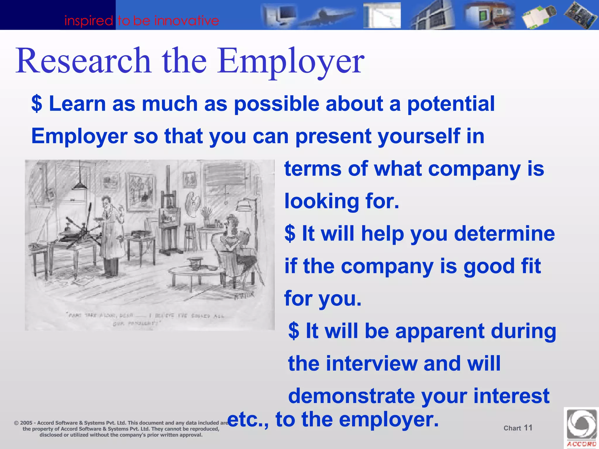 Research the Employer $ Learn as much as possible about a potential Employer so that you can present yourself in terms of what company is looking for. $ It will help you determine  if the company is good fit for you.   $ It will be apparent during    the interview and will    demonstrate your interest    etc., to the employer. 
