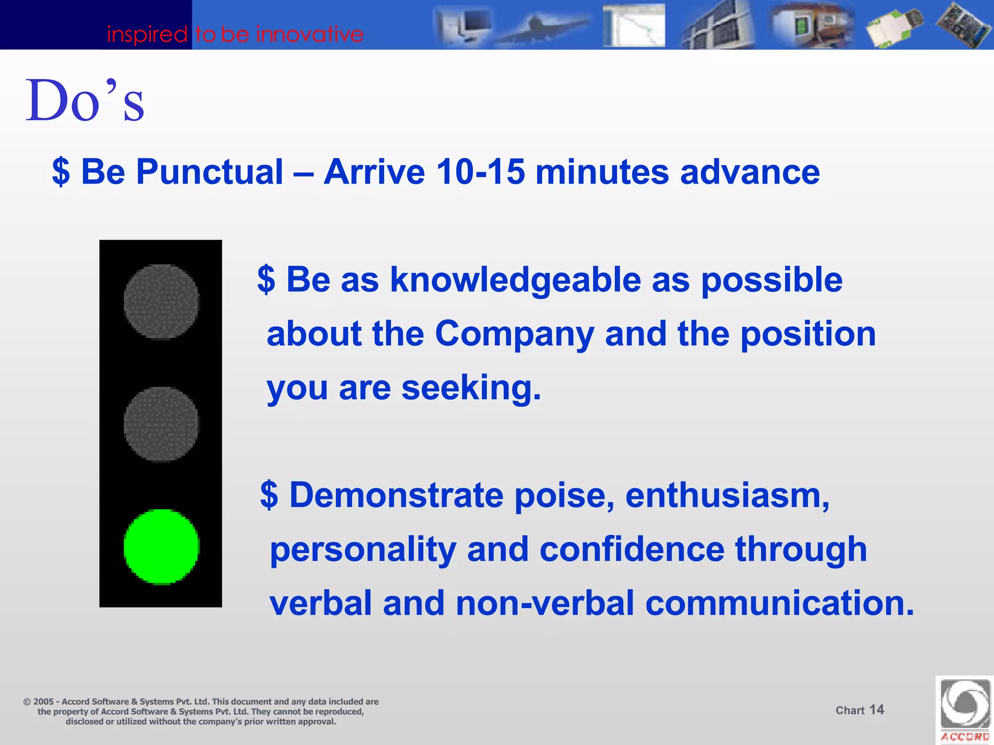Do’s  $ Be Punctual – Arrive 10-15 minutes advance $ Be as knowledgeable as possible  about the Company and the position you are seeking.   $ Demonstrate poise, enthusiasm,   personality and confidence through   verbal and non-verbal communication. 