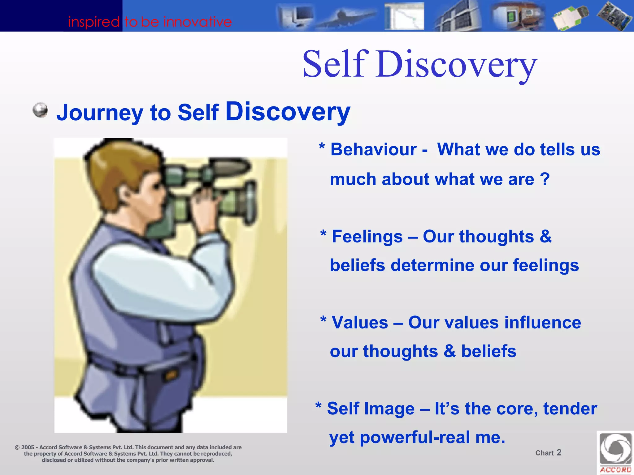 Self Discovery  Journey to Self  Discovery * Behaviour -  What we do tells us   much about what we are ?   * Feelings – Our thoughts &    beliefs determine our feelings   * Values – Our values influence    our thoughts & beliefs   * Self Image – It’s the core, tender yet powerful-real me.  