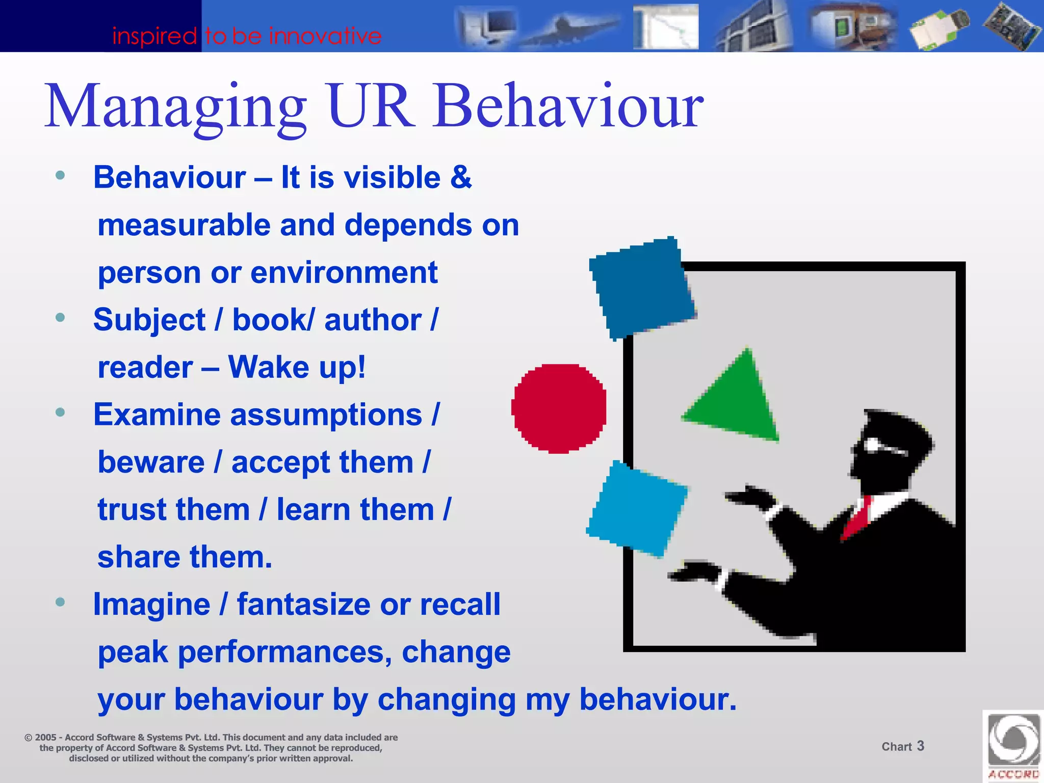 Managing UR Behaviour  Behaviour – It is visible &  measurable and depends on person or environment Subject / book/ author / reader – Wake up! Examine assumptions /  beware / accept them /  trust them / learn them / share them. Imagine / fantasize or recall peak performances, change your behaviour by changing my behaviour. 
