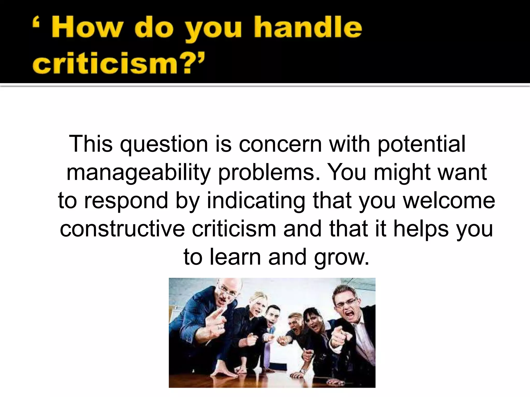 This question is concern with potential
manageability problems. You might want
to respond by indicating that you welcome
constructive criticism and that it helps you
to learn and grow.
 