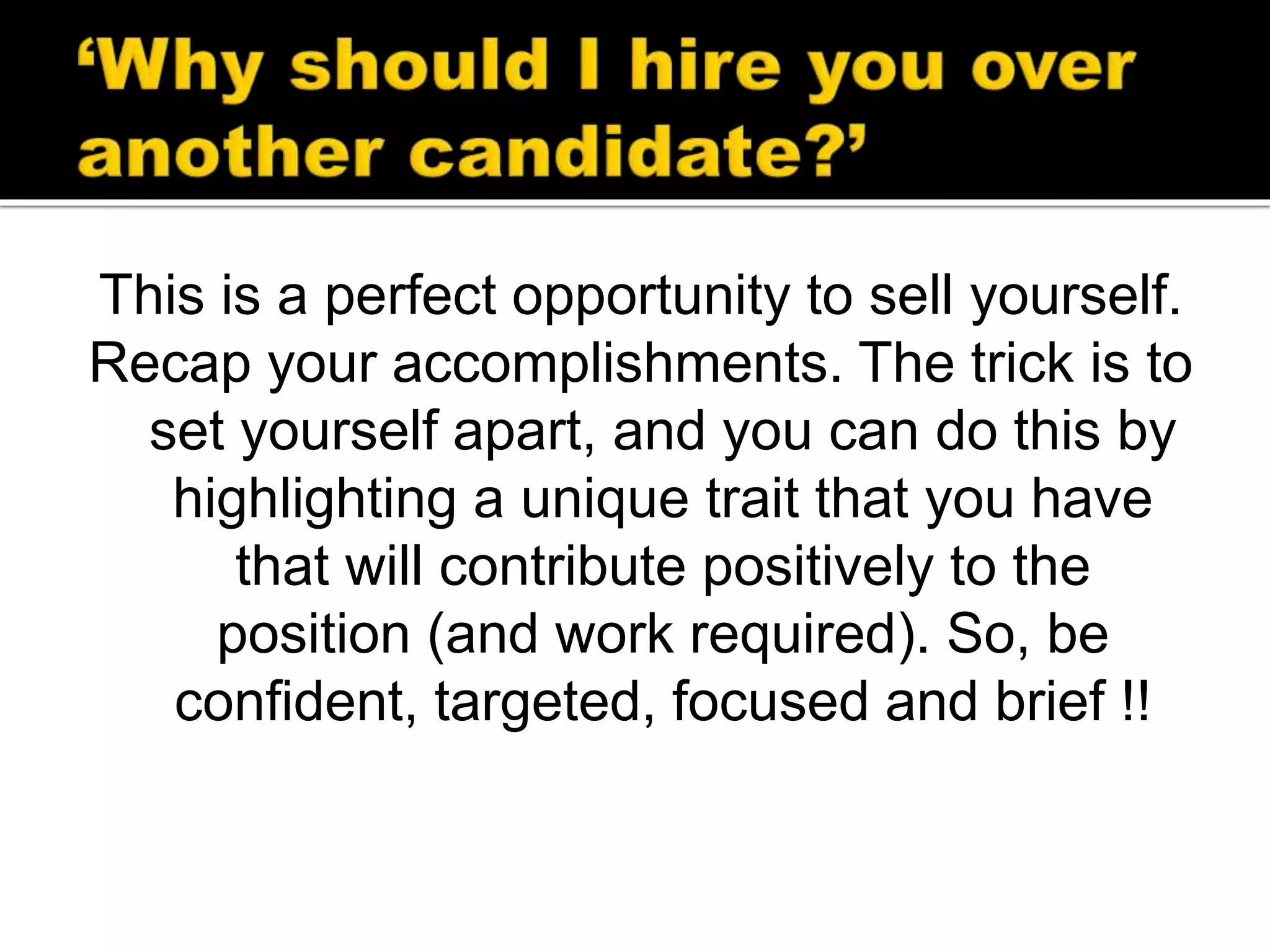 This is a perfect opportunity to sell yourself.
Recap your accomplishments. The trick is to
set yourself apart, and you can do this by
highlighting a unique trait that you have
that will contribute positively to the
position (and work required). So, be
confident, targeted, focused and brief !!
 
