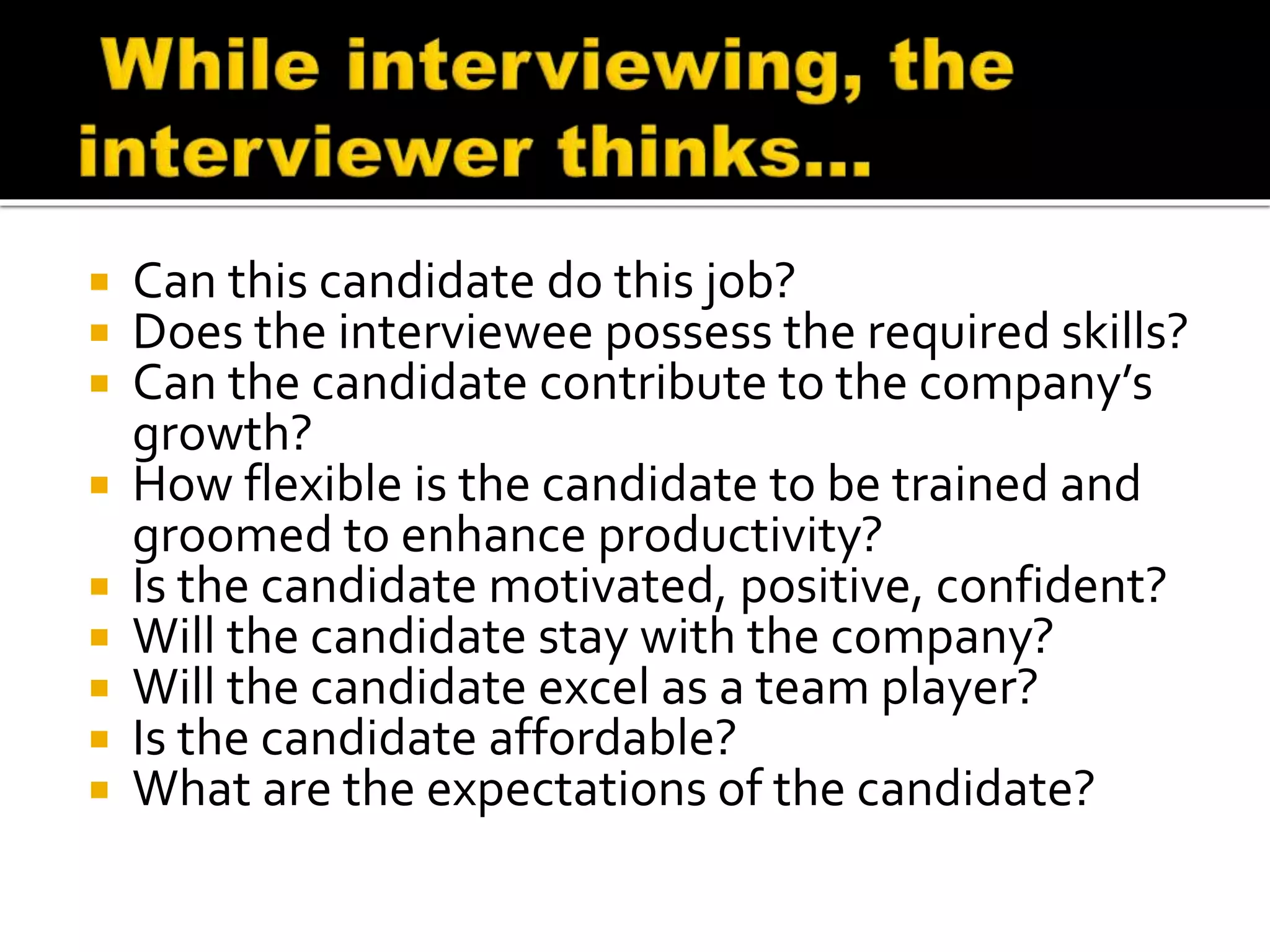  Can this candidate do this job?
 Does the interviewee possess the required skills?
 Can the candidate contribute to the company’s
growth?
 How flexible is the candidate to be trained and
groomed to enhance productivity?
 Is the candidate motivated, positive, confident?
 Will the candidate stay with the company?
 Will the candidate excel as a team player?
 Is the candidate affordable?
 What are the expectations of the candidate?
 