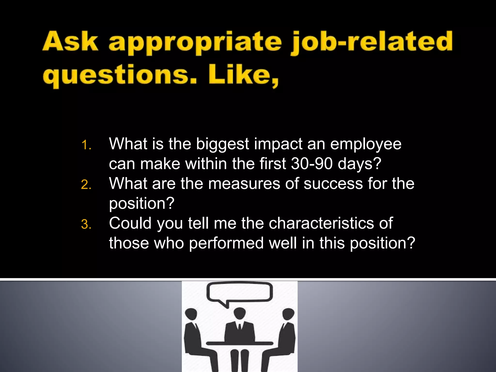 1. What is the biggest impact an employee
can make within the first 30-90 days?
2. What are the measures of success for the
position?
3. Could you tell me the characteristics of
those who performed well in this position?
 