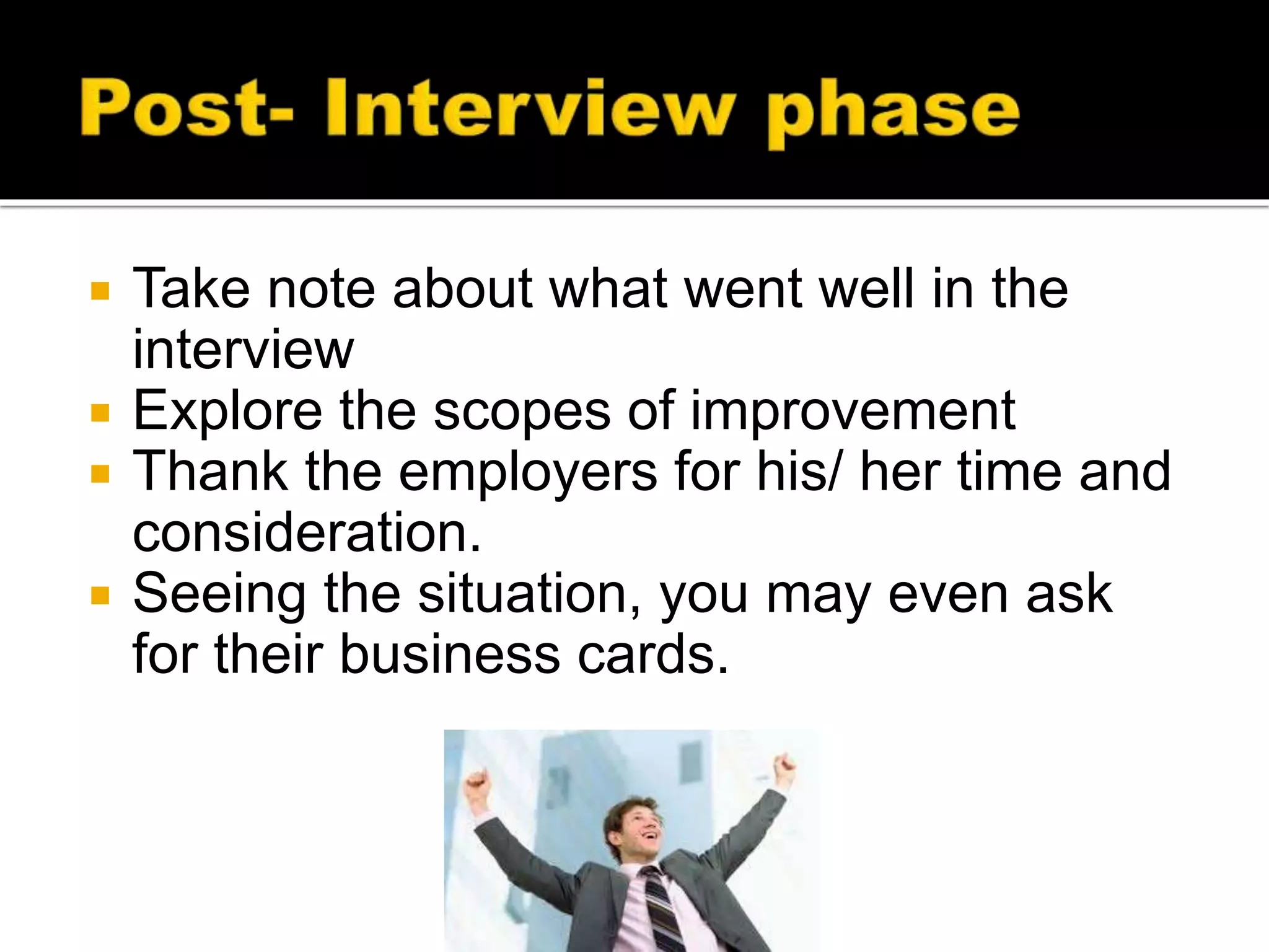  Take note about what went well in the
interview
 Explore the scopes of improvement
 Thank the employers for his/ her time and
consideration.
 Seeing the situation, you may even ask
for their business cards.
 