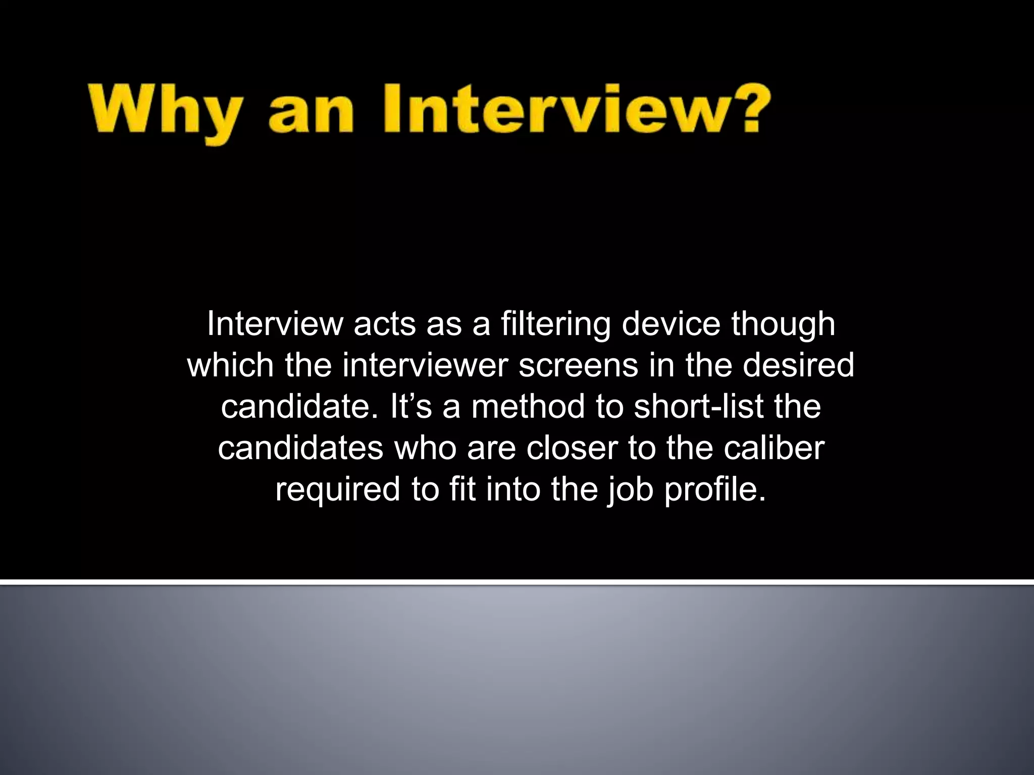 Interview acts as a filtering device though
which the interviewer screens in the desired
candidate. It’s a method to short-list the
candidates who are closer to the caliber
required to fit into the job profile.
 