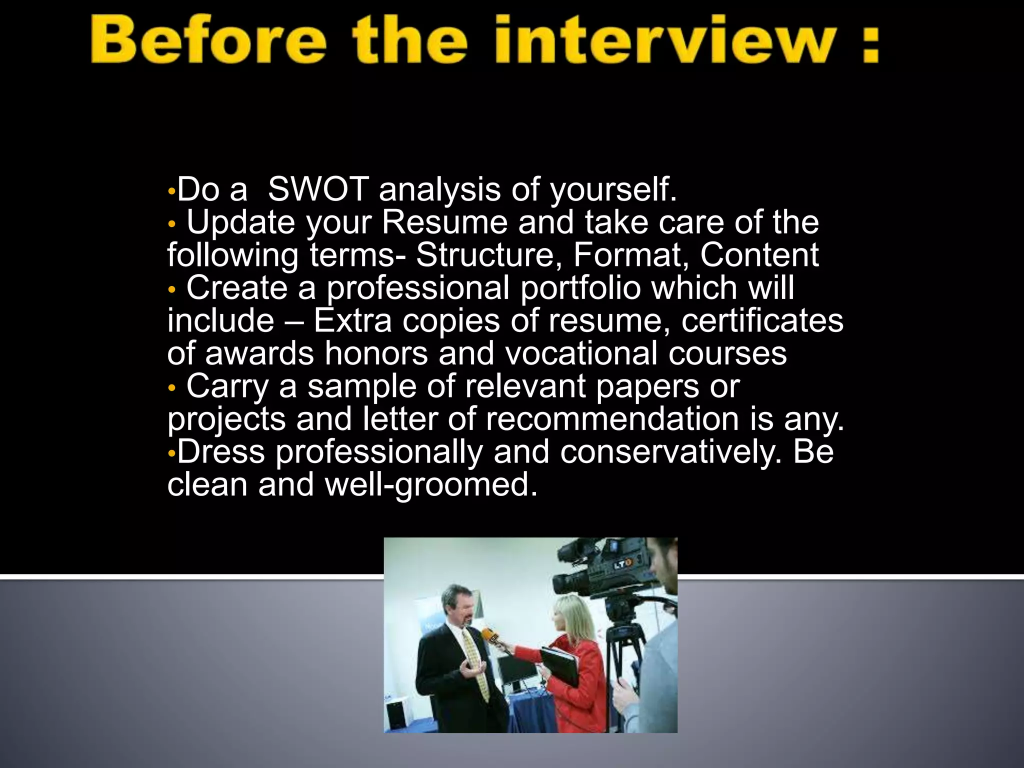 •Do a SWOT analysis of yourself.
• Update your Resume and take care of the
following terms- Structure, Format, Content
• Create a professional portfolio which will
include – Extra copies of resume, certificates
of awards honors and vocational courses
• Carry a sample of relevant papers or
projects and letter of recommendation is any.
•Dress professionally and conservatively. Be
clean and well-groomed.
 