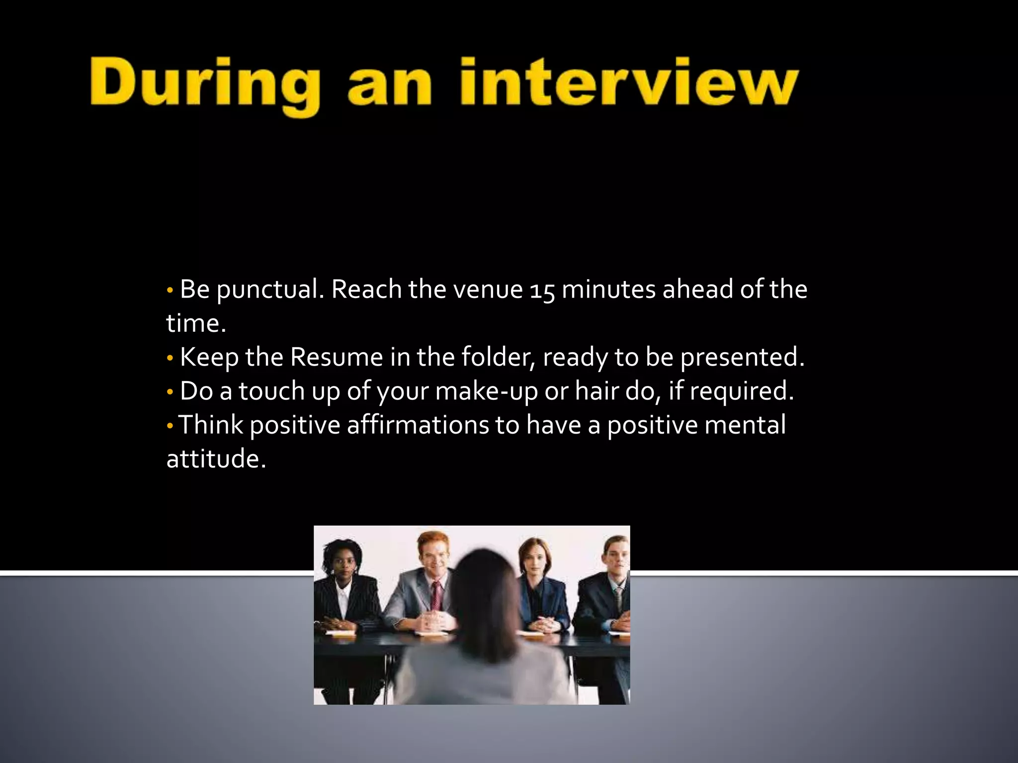 • Be punctual. Reach the venue 15 minutes ahead of the
time.
• Keep the Resume in the folder, ready to be presented.
• Do a touch up of your make-up or hair do, if required.
• Think positive affirmations to have a positive mental
attitude.
 