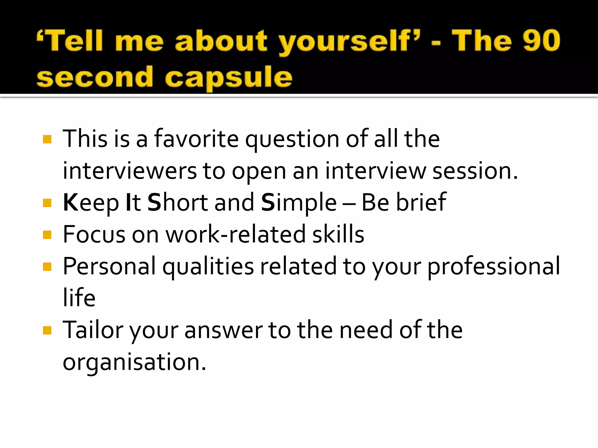  This is a favorite question of all the
interviewers to open an interview session.
 Keep It Short and Simple – Be brief
 Focus on work-related skills
 Personal qualities related to your professional
life
 Tailor your answer to the need of the
organisation.
 