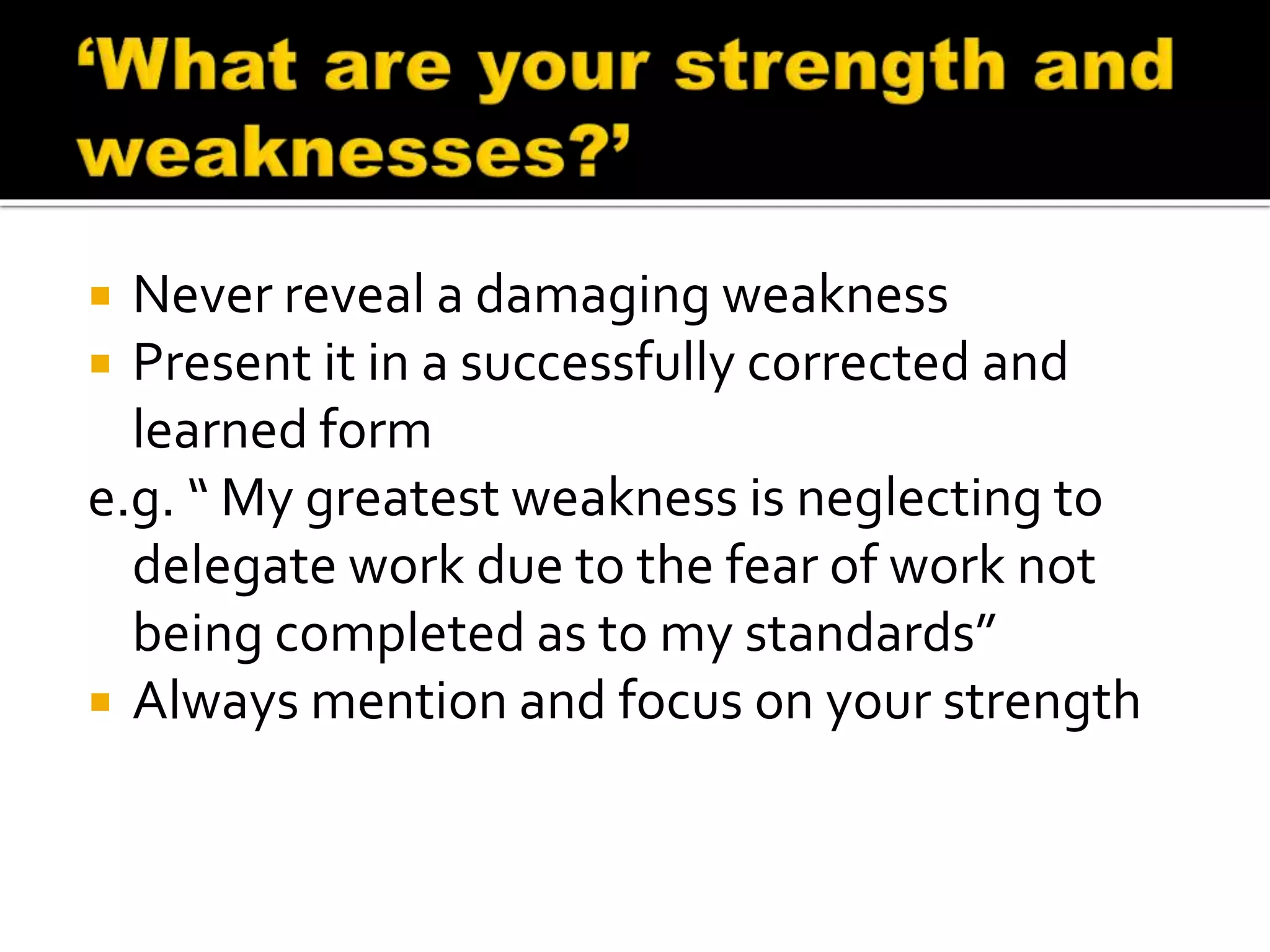  Never reveal a damaging weakness
 Present it in a successfully corrected and
learned form
e.g. “ My greatest weakness is neglecting to
delegate work due to the fear of work not
being completed as to my standards”
 Always mention and focus on your strength
 