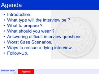Agenda Introduction.  What type will the interview be ? What to prepare ? What should you wear ? Answering difficult interview questions. Worst Case Scenarios. Ways to rescue a dying interview. Follow-Up. Agenda 