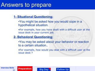 Answers to prepare Preparation Big Day Follow Up 1- Situational Questioning: You might be asked how you would cope in a hypothetical situation. For example, how you have dealt with a difficult user at the issue desk in your current job. 2- Behavioral Questioning: You may be asked about your behavior or reaction to a certain situation.. For example, how would you deal with a difficult user at the issue desk ? 