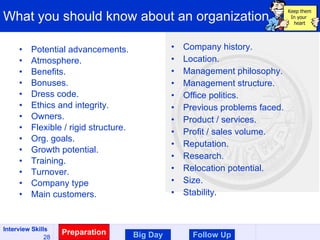 What you should know about an organization Potential advancements. Atmosphere. Benefits. Bonuses. Dress code. Ethics and integrity. Owners. Flexible / rigid structure. Org. goals. Growth potential. Training. Turnover. Company type Main customers. Company history. Location. Management philosophy. Management structure. Office politics. Previous problems faced. Product / services. Profit / sales volume. Reputation. Research. Relocation potential. Size. Stability. Preparation Follow Up Big Day Keep them In your  heart 
