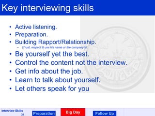Key interviewing skills Active listening. Preparation. Building Rapport/Relationship. (Trust, respect & use his name or the company’s) Be yourself yet the best. Control the content not the interview. Get info about the job. Learn to talk about yourself. Let others speak for you Preparation Big Day Follow Up 