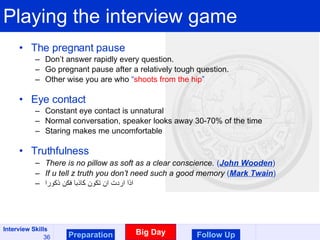 Playing the interview game The pregnant pause Don’t answer rapidly every question. Go pregnant pause after a relatively tough question. Other wise you are who  “ shoots from the hip ” Eye contact Constant eye contact is unnatural Normal conversation, speaker looks away 30-70% of the time Staring makes me uncomfortable Truthfulness There is no pillow as soft as a clear conscience.   ( John Wooden ) If u tell z truth you don’t need such a good memory  ( Mark Twain ) اذا اردت ان تكون كاذبا فكن ذكورا Preparation Big Day Follow Up 