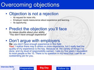 Overcoming objections Objection is not a rejection Its request for more info. Employer needs reassurance about experience and learning. Its opportunity . Predict the objection you’ll face Its raises doubts about your ability “ You don’t have enough experience ” Don’t argue with employers He:  you don’t have enough experience in this field You:  I realize there may b others w more experience, but I really feel the quality of my experience is the key. Because of  the variety of things I’ve done, and my level of responsibility earned. I see my five years r equivalent to most people w the 10. There is no question in my mind that I can do an outstanding job for you. Preparation Big Day Follow Up 