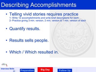 Describing Accomplishments Telling vivid stories requires practice 1- Write 12 accomplishments and write brief descriptions for each 2- Practice giving 3 min. version, 2 min. version & 1 min. version of each Quantify results. Results sells people. Which / Which resulted in. Preparation Big Day Follow Up 