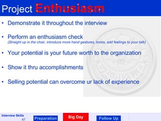 Project  Enthusiasm Demonstrate it throughout the interview Perform an enthusiasm check (Straight up in the chair, introduce more hand gestures, tones, add feelings to your talk) Your potential is your future worth to the organization Show it thru accomplishments Selling potential can overcome ur lack of experience Preparation Big Day Follow Up 